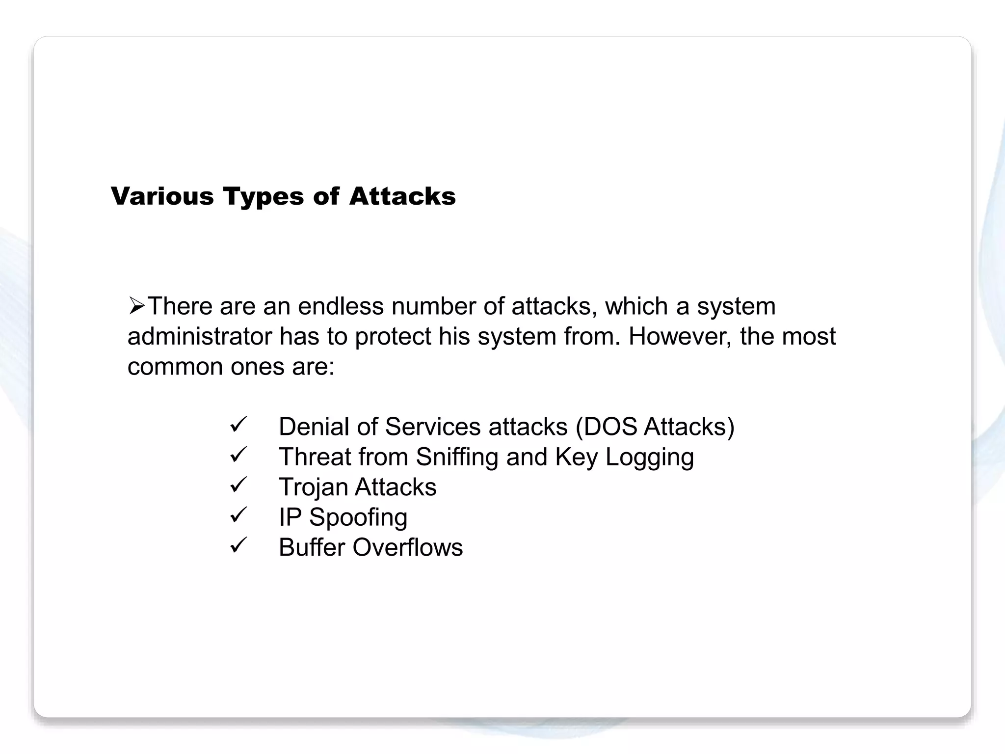 Various Types of Attacks 
There are an endless number of attacks, which a system 
administrator has to protect his system from. However, the most 
common ones are: 
 Denial of Services attacks (DOS Attacks) 
 Threat from Sniffing and Key Logging 
 Trojan Attacks 
 IP Spoofing 
 Buffer Overflows 
 