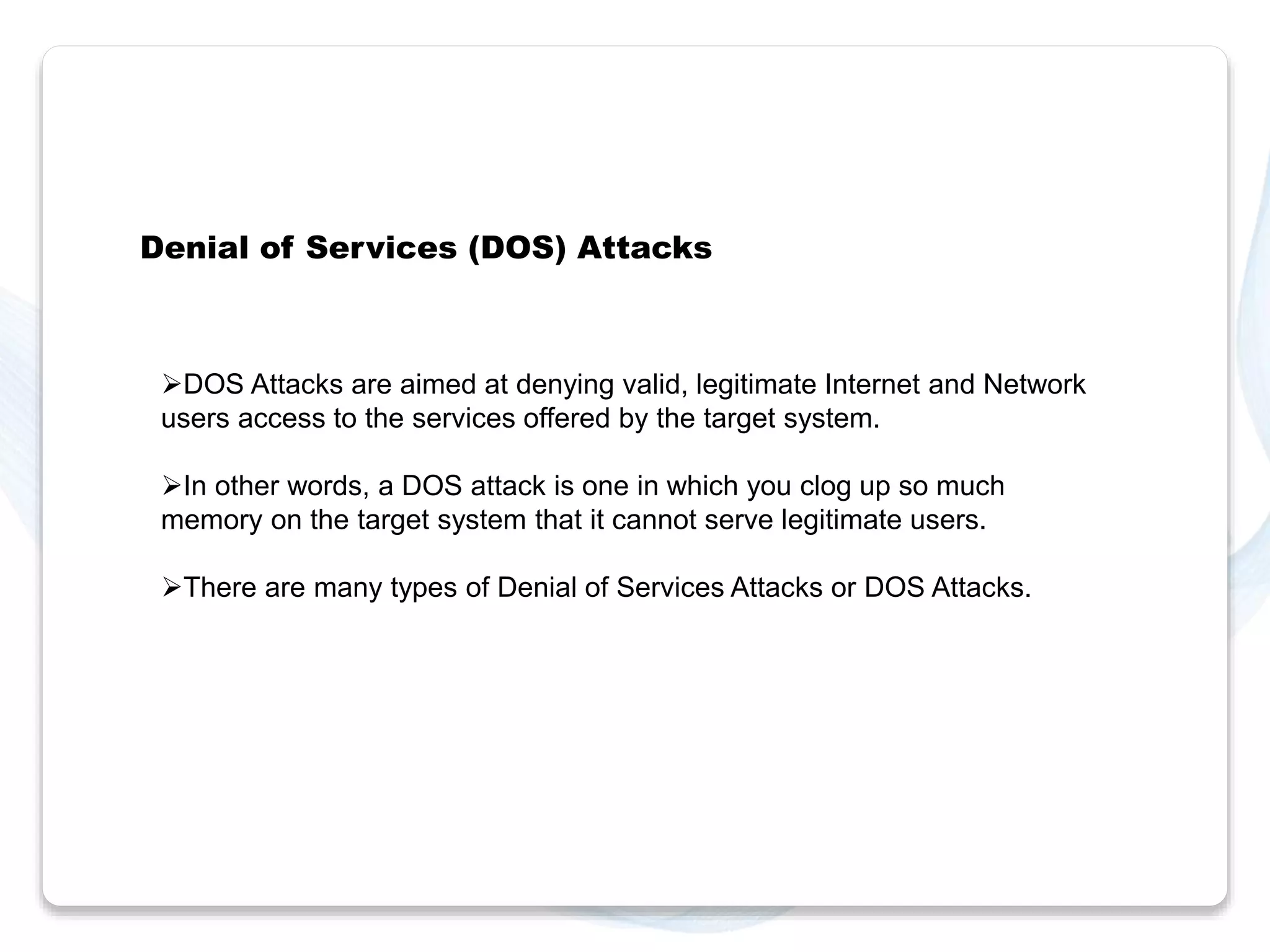 Denial of Services (DOS) Attacks 
DOS Attacks are aimed at denying valid, legitimate Internet and Network 
users access to the services offered by the target system. 
In other words, a DOS attack is one in which you clog up so much 
memory on the target system that it cannot serve legitimate users. 
There are many types of Denial of Services Attacks or DOS Attacks. 
 