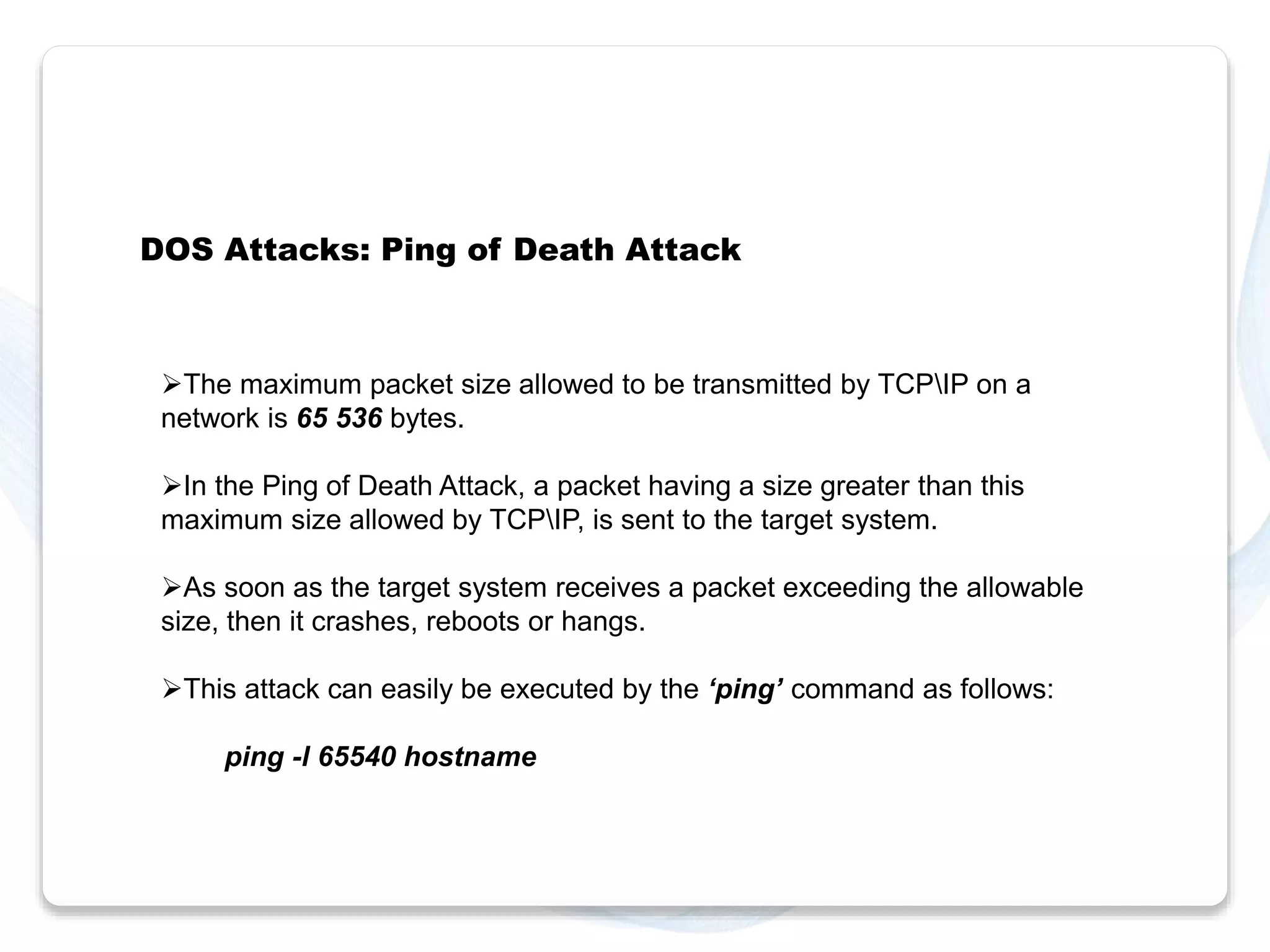 DOS Attacks: Ping of Death Attack 
The maximum packet size allowed to be transmitted by TCPIP on a 
network is 65 536 bytes. 
In the Ping of Death Attack, a packet having a size greater than this 
maximum size allowed by TCPIP, is sent to the target system. 
As soon as the target system receives a packet exceeding the allowable 
size, then it crashes, reboots or hangs. 
This attack can easily be executed by the ‘ping’ command as follows: 
ping -l 65540 hostname 
 