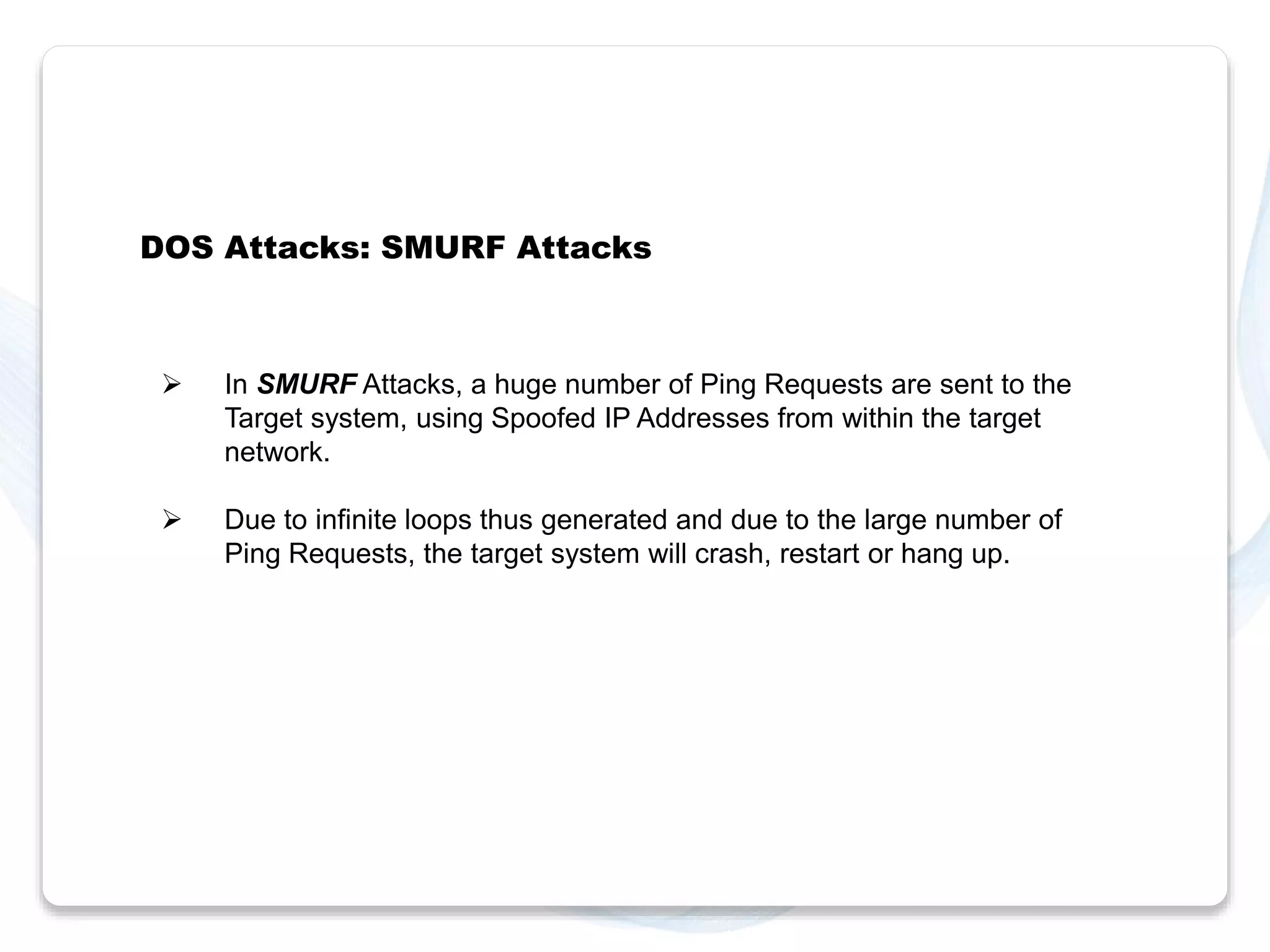 DOS Attacks: SMURF Attacks 
 In SMURF Attacks, a huge number of Ping Requests are sent to the 
Target system, using Spoofed IP Addresses from within the target 
network. 
 Due to infinite loops thus generated and due to the large number of 
Ping Requests, the target system will crash, restart or hang up. 
 