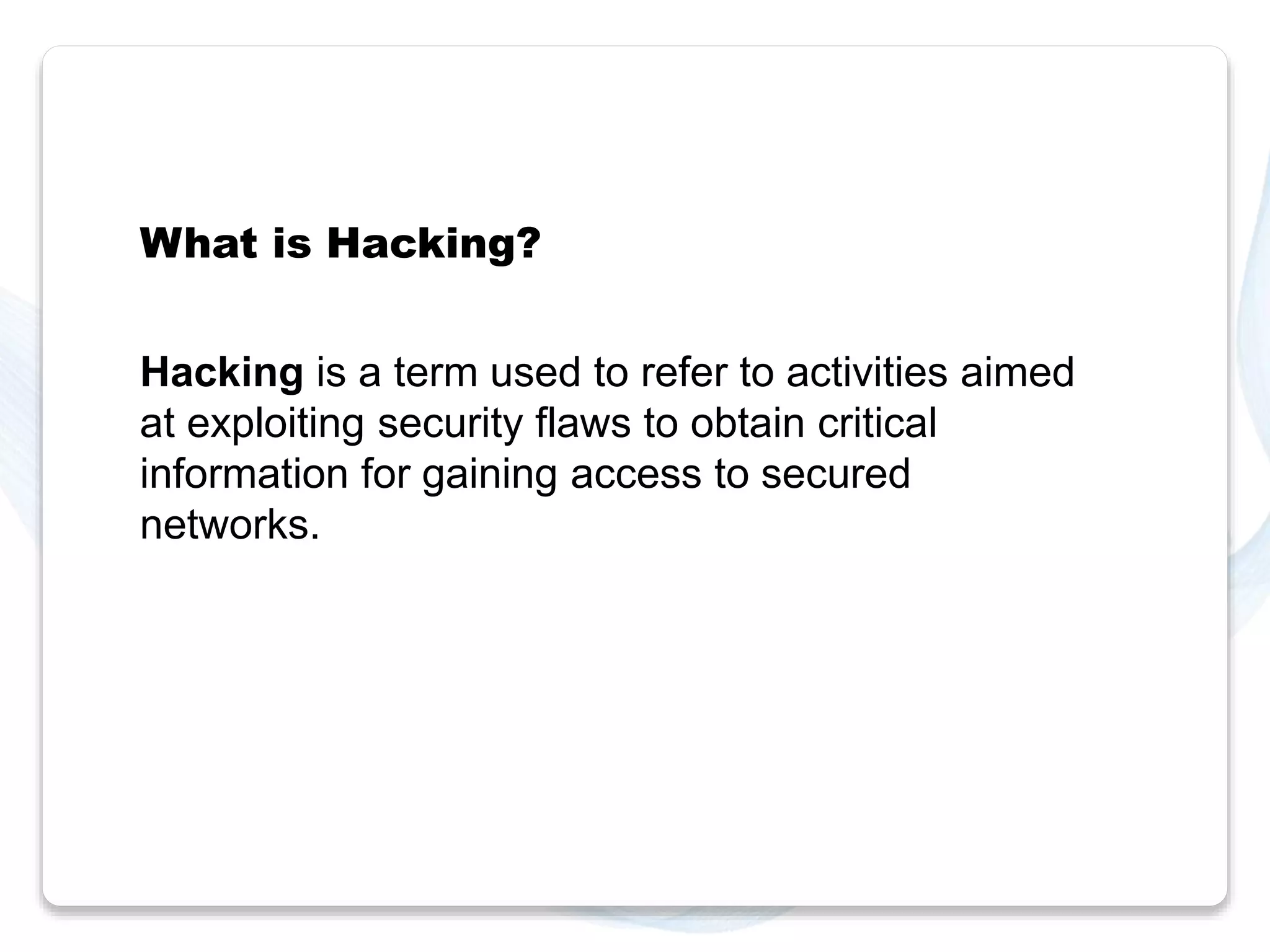 What is Hacking? 
Hacking is a term used to refer to activities aimed 
at exploiting security flaws to obtain critical 
information for gaining access to secured 
networks. 
 