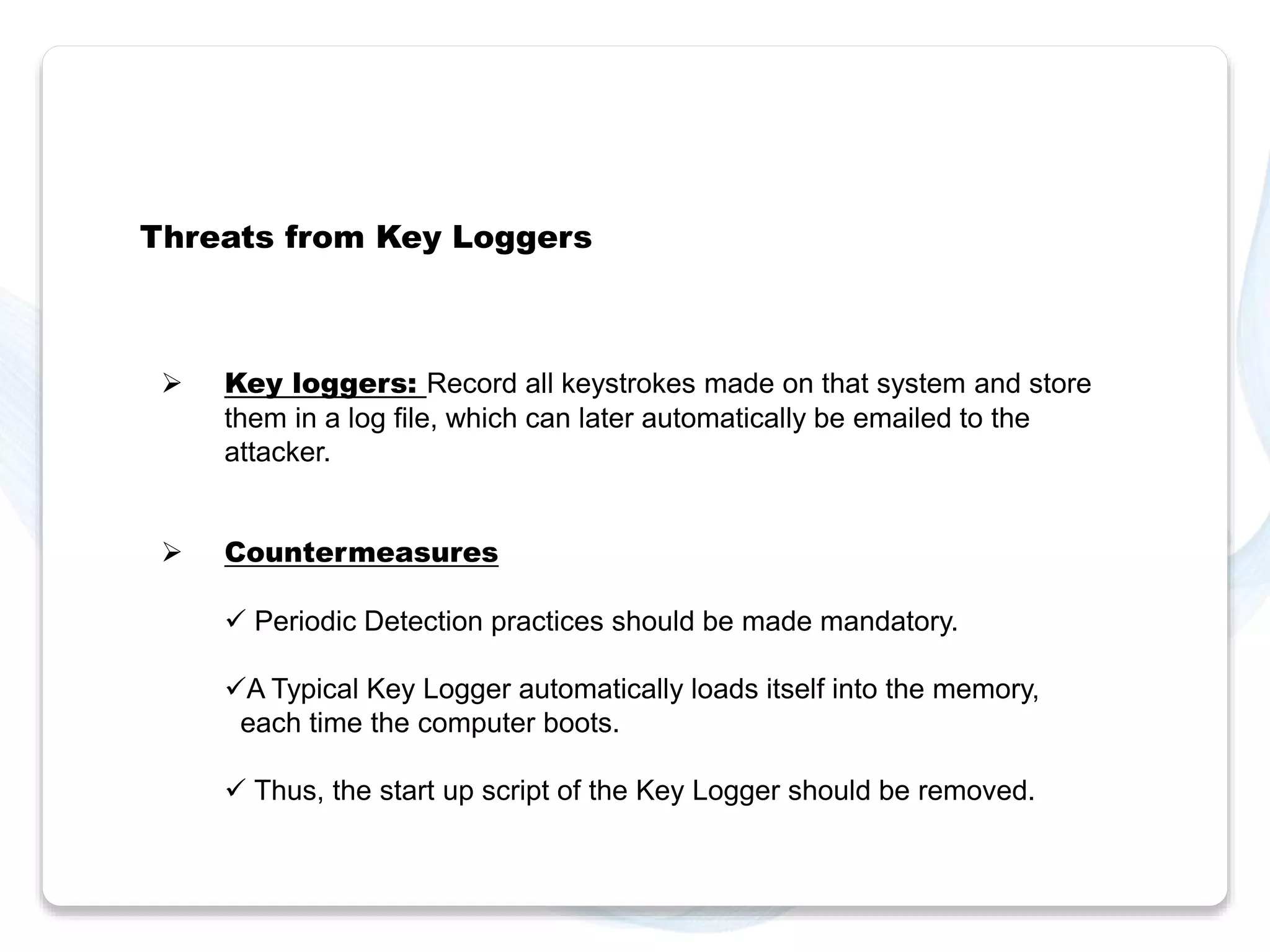 Threats from Key Loggers 
 Key loggers: Record all keystrokes made on that system and store 
them in a log file, which can later automatically be emailed to the 
attacker. 
 Countermeasures 
 Periodic Detection practices should be made mandatory. 
A Typical Key Logger automatically loads itself into the memory, 
each time the computer boots. 
 Thus, the start up script of the Key Logger should be removed. 
 
