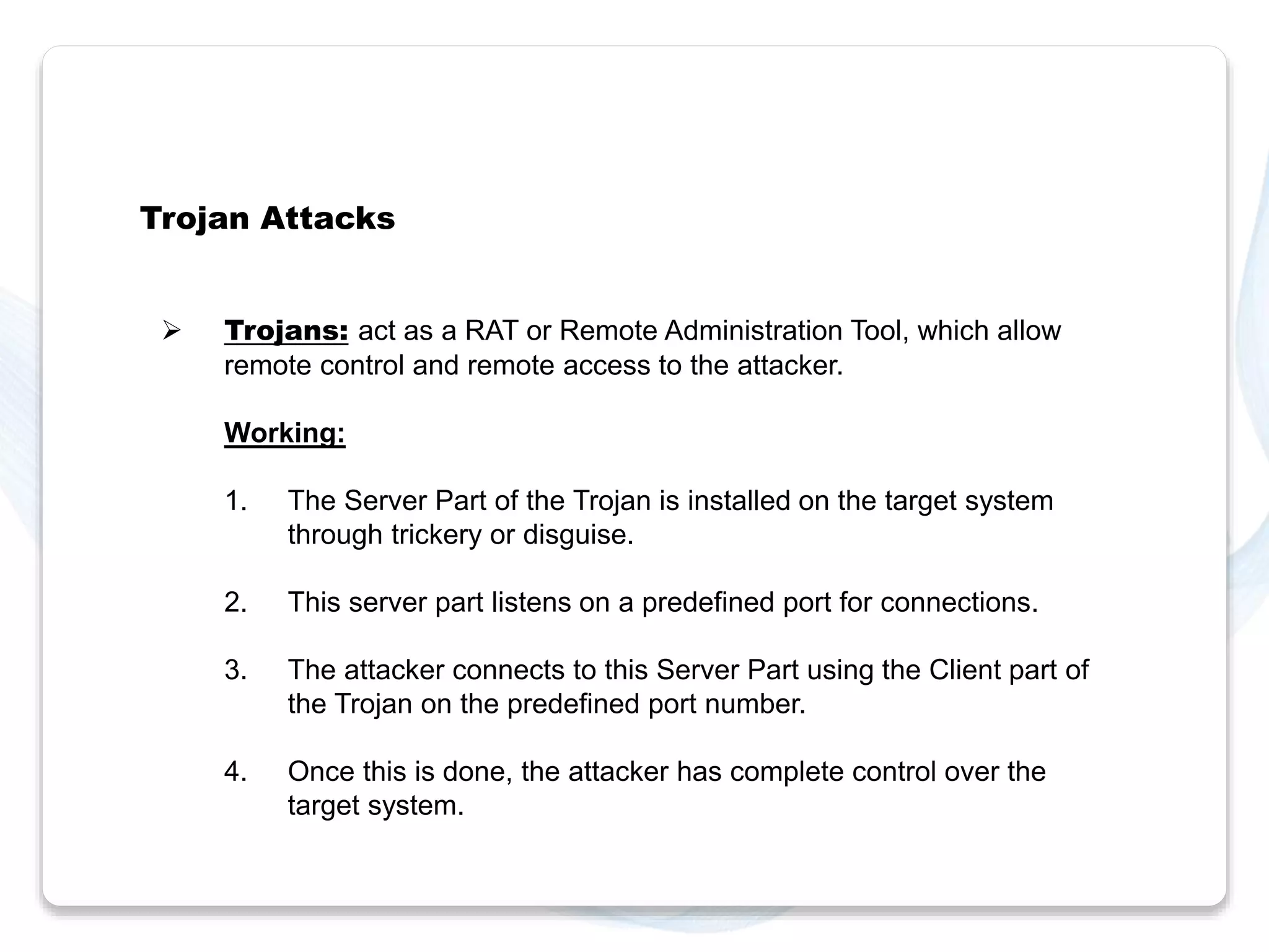 Trojan Attacks 
 Trojans: act as a RAT or Remote Administration Tool, which allow 
remote control and remote access to the attacker. 
Working: 
1. The Server Part of the Trojan is installed on the target system 
through trickery or disguise. 
2. This server part listens on a predefined port for connections. 
3. The attacker connects to this Server Part using the Client part of 
the Trojan on the predefined port number. 
4. Once this is done, the attacker has complete control over the 
target system. 
 