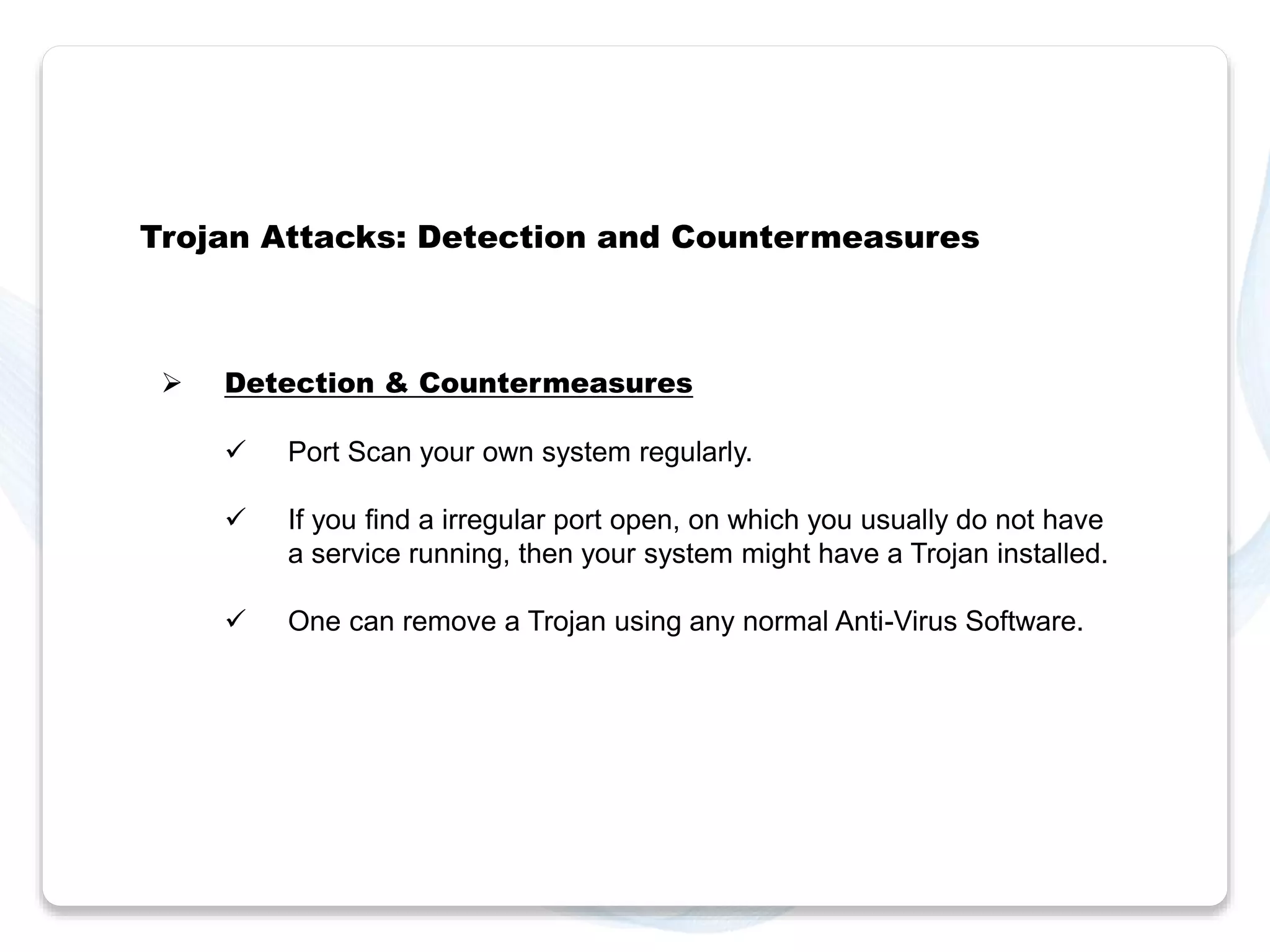 Trojan Attacks: Detection and Countermeasures 
 Detection & Countermeasures 
 Port Scan your own system regularly. 
 If you find a irregular port open, on which you usually do not have 
a service running, then your system might have a Trojan installed. 
 One can remove a Trojan using any normal Anti-Virus Software. 
 