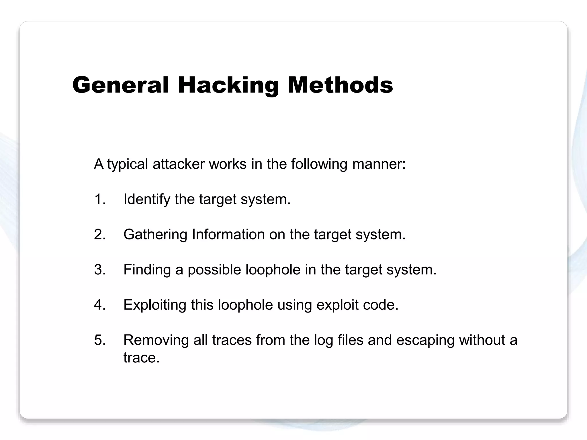 General Hacking Methods 
A typical attacker works in the following manner: 
1. Identify the target system. 
2. Gathering Information on the target system. 
3. Finding a possible loophole in the target system. 
4. Exploiting this loophole using exploit code. 
5. Removing all traces from the log files and escaping without a 
trace. 
 