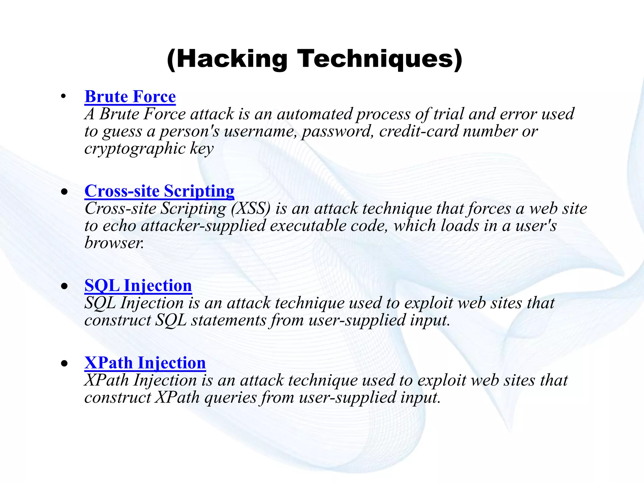 Copyright © technoKrats 
(Hacking Techniques) 
• Brute Force 
A Brute Force attack is an automated process of trial and error used 
to guess a person's username, password, credit-card number or 
cryptographic key 
 Cross-site Scripting 
Cross-site Scripting (XSS) is an attack technique that forces a web site 
to echo attacker-supplied executable code, which loads in a user's 
browser. 
 SQL Injection 
SQL Injection is an attack technique used to exploit web sites that 
construct SQL statements from user-supplied input. 
 XPath Injection 
XPath Injection is an attack technique used to exploit web sites that 
construct XPath queries from user-supplied input. 
 