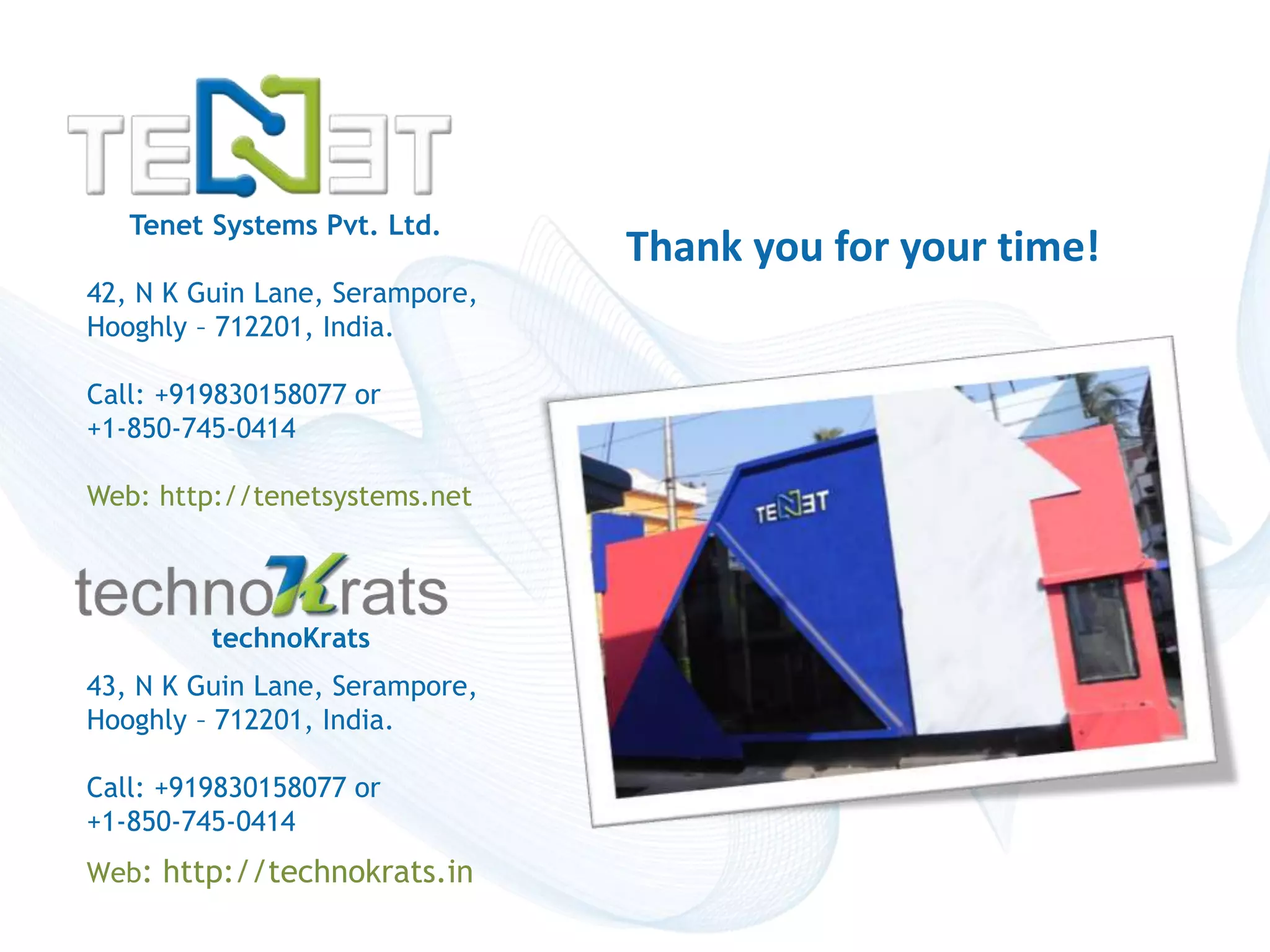 Tenet Systems Pvt. Ltd. 
42, N K Guin Lane, Serampore, 
Hooghly – 712201, India. 
Call: +919830158077 or 
+1-850-745-0414 
Web: http://tenetsystems.net 
Copyright © technoKrats 
Thank you for your time! 
technoKrats 
43, N K Guin Lane, Serampore, 
Hooghly – 712201, India. 
Call: +919830158077 or 
+1-850-745-0414 
Web: http://technokrats.in 
