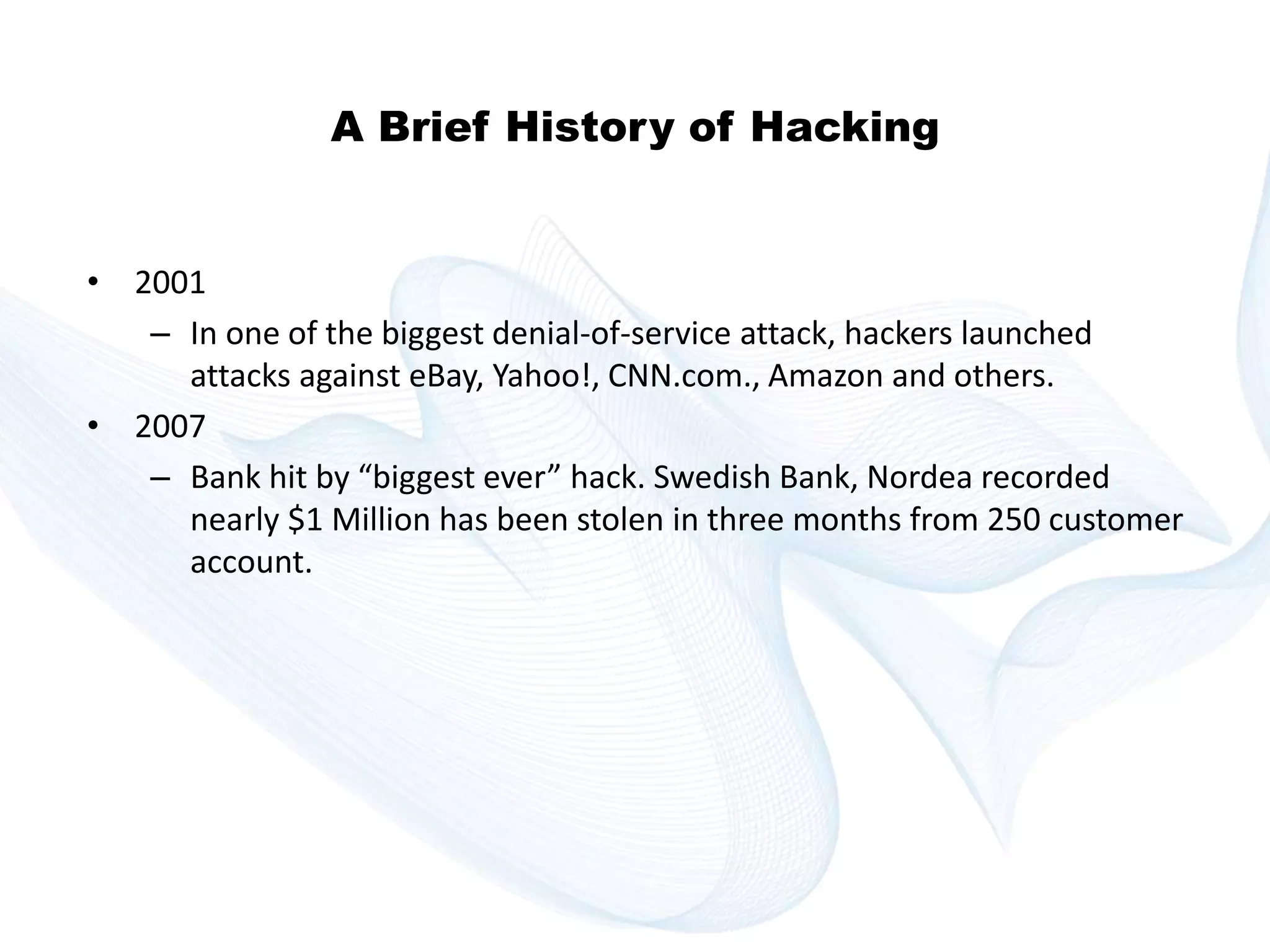 Copyright © technoKrats 
A Brief History of Hacking 
• 2001 
– In one of the biggest denial-of-service attack, hackers launched 
attacks against eBay, Yahoo!, CNN.com., Amazon and others. 
• 2007 
– Bank hit by “biggest ever” hack. Swedish Bank, Nordea recorded 
nearly $1 Million has been stolen in three months from 250 customer 
account. 
 