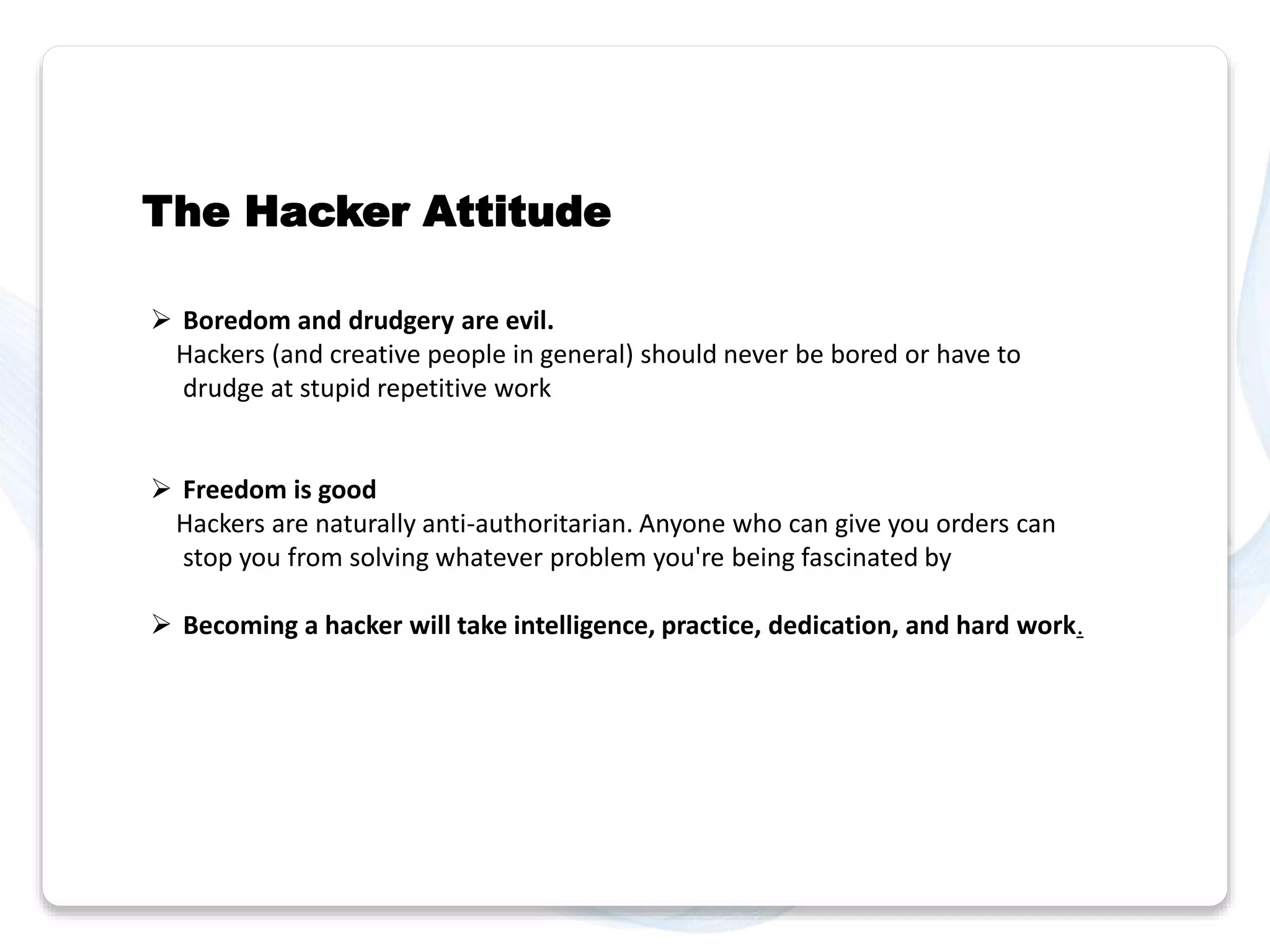 The Hacker Attitude 
 Boredom and drudgery are evil. 
Hackers (and creative people in general) should never be bored or have to 
drudge at stupid repetitive work 
 Freedom is good 
Hackers are naturally anti-authoritarian. Anyone who can give you orders can 
stop you from solving whatever problem you're being fascinated by 
 Becoming a hacker will take intelligence, practice, dedication, and hard work. 
 
