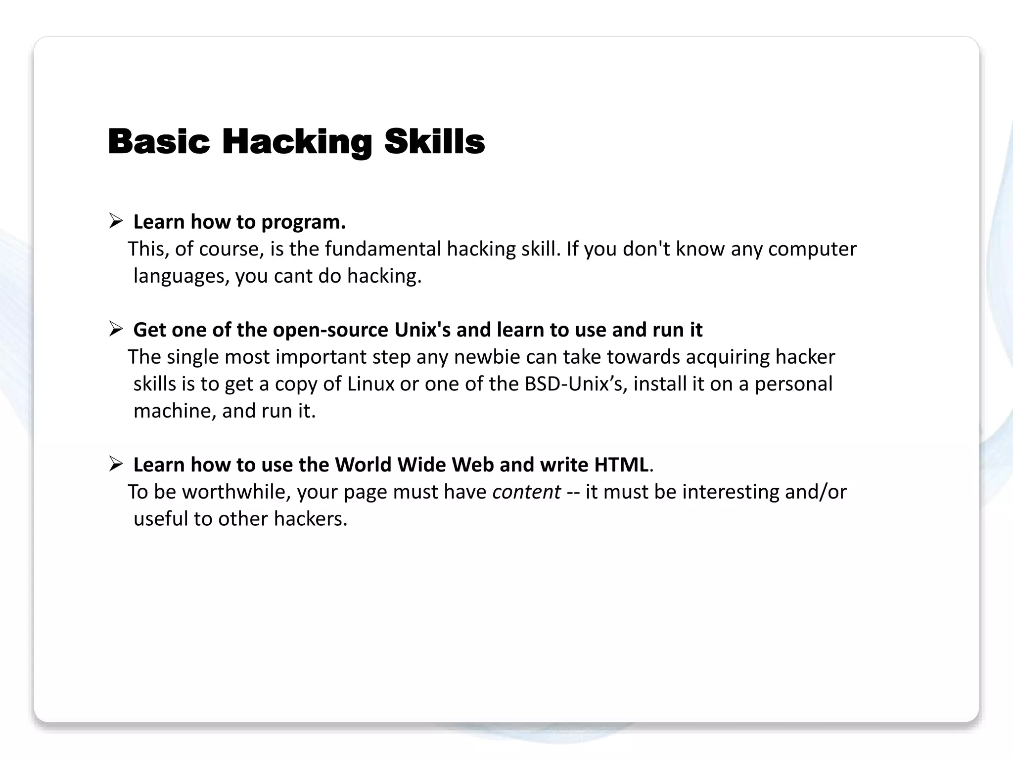 Basic Hacking Skills 
 Learn how to program. 
This, of course, is the fundamental hacking skill. If you don't know any computer 
languages, you cant do hacking. 
 Get one of the open-source Unix's and learn to use and run it 
The single most important step any newbie can take towards acquiring hacker 
skills is to get a copy of Linux or one of the BSD-Unix’s, install it on a personal 
machine, and run it. 
 Learn how to use the World Wide Web and write HTML. 
To be worthwhile, your page must have content -- it must be interesting and/or 
useful to other hackers. 
 