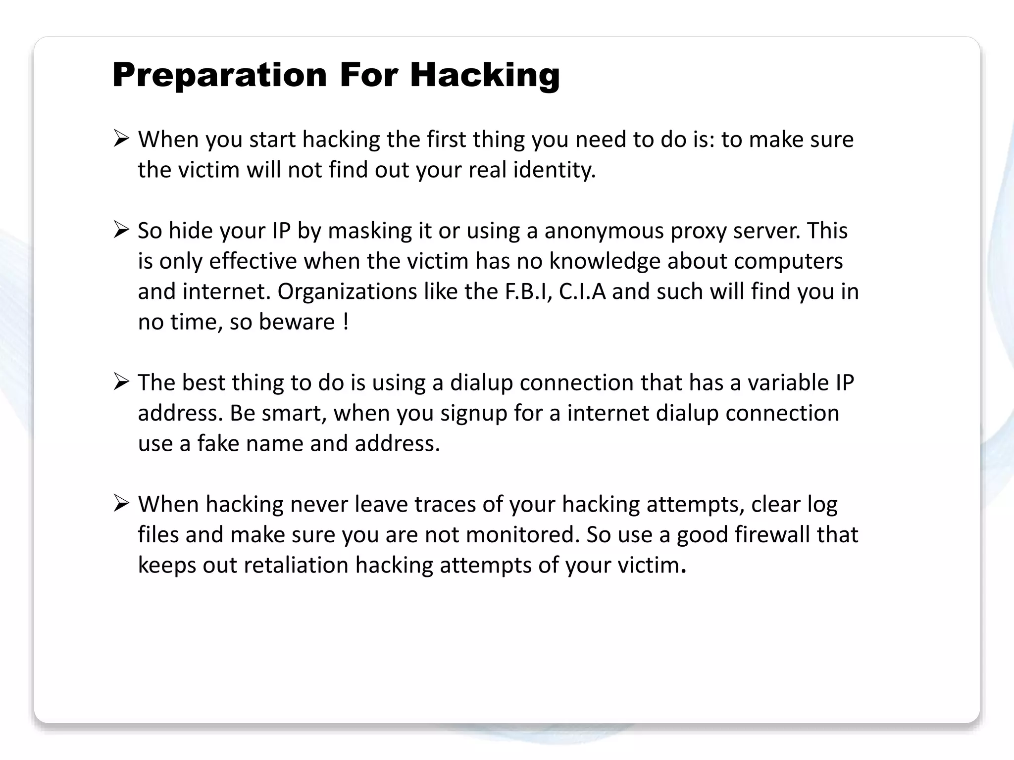 Preparation For Hacking 
 When you start hacking the first thing you need to do is: to make sure 
the victim will not find out your real identity. 
 So hide your IP by masking it or using a anonymous proxy server. This 
is only effective when the victim has no knowledge about computers 
and internet. Organizations like the F.B.I, C.I.A and such will find you in 
no time, so beware ! 
 The best thing to do is using a dialup connection that has a variable IP 
address. Be smart, when you signup for a internet dialup connection 
use a fake name and address. 
 When hacking never leave traces of your hacking attempts, clear log 
files and make sure you are not monitored. So use a good firewall that 
keeps out retaliation hacking attempts of your victim. 
 