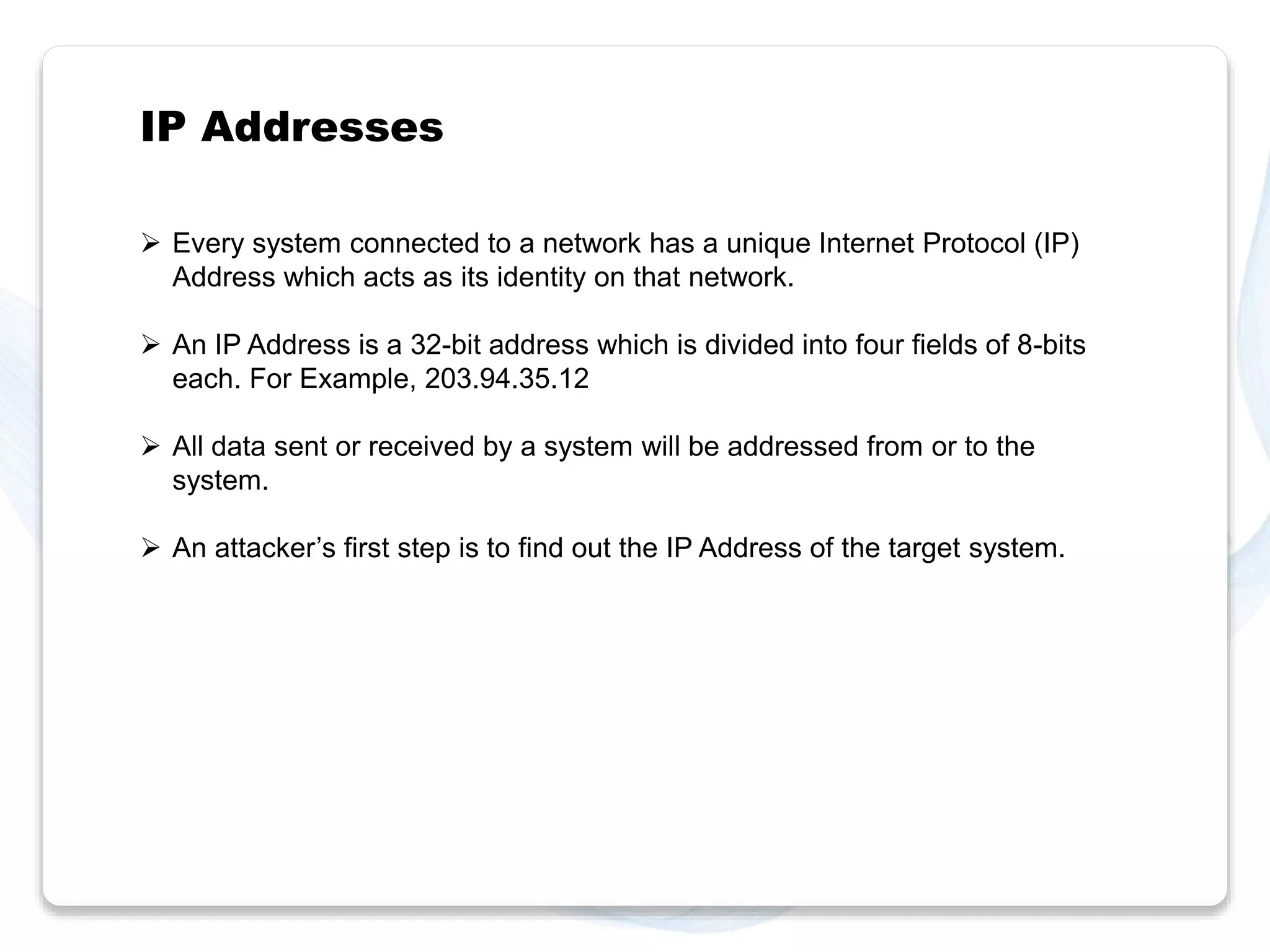 IP Addresses 
 Every system connected to a network has a unique Internet Protocol (IP) 
Address which acts as its identity on that network. 
 An IP Address is a 32-bit address which is divided into four fields of 8-bits 
each. For Example, 203.94.35.12 
 All data sent or received by a system will be addressed from or to the 
system. 
 An attacker’s first step is to find out the IP Address of the target system. 
 