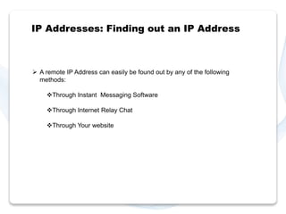 IP Addresses: Finding out an IP Address 
 A remote IP Address can easily be found out by any of the following 
methods: 
Through Instant Messaging Software 
Through Internet Relay Chat 
Through Your website 
 