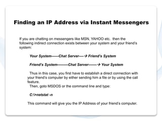 Finding an IP Address via Instant Messengers 
If you are chatting on messengers like MSN, YAHOO etc. then the 
following indirect connection exists between your system and your friend’s 
system: 
Your System------Chat Server---- Friend’s System 
Friend’s System---------Chat Server------- Your System 
Thus in this case, you first have to establish a direct connection with 
your friend’s computer by either sending him a file or by using the call 
feature. 
Then, goto MSDOS or the command line and type: 
C:>netstat -n 
This command will give you the IP Address of your friend’s computer. 
 