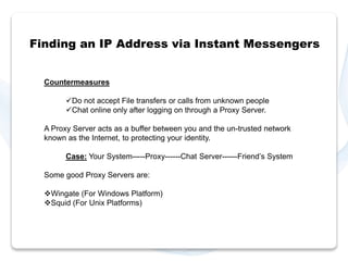 Finding an IP Address via Instant Messengers 
Countermeasures 
Do not accept File transfers or calls from unknown people 
Chat online only after logging on through a Proxy Server. 
A Proxy Server acts as a buffer between you and the un-trusted network 
known as the Internet, to protecting your identity. 
Case: Your System-----Proxy------Chat Server------Friend’s System 
Some good Proxy Servers are: 
Wingate (For Windows Platform) 
Squid (For Unix Platforms) 
 