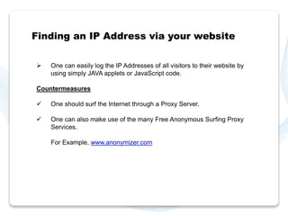 Finding an IP Address via your website 
 One can easily log the IP Addresses of all visitors to their website by 
using simply JAVA applets or JavaScript code. 
Countermeasures 
 One should surf the Internet through a Proxy Server. 
 One can also make use of the many Free Anonymous Surfing Proxy 
Services. 
For Example, www.anonymizer.com 
 