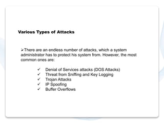 Various Types of Attacks 
There are an endless number of attacks, which a system 
administrator has to protect his system from. However, the most 
common ones are: 
 Denial of Services attacks (DOS Attacks) 
 Threat from Sniffing and Key Logging 
 Trojan Attacks 
 IP Spoofing 
 Buffer Overflows 
 