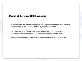 Denial of Services (DOS) Attacks 
DOS Attacks are aimed at denying valid, legitimate Internet and Network 
users access to the services offered by the target system. 
In other words, a DOS attack is one in which you clog up so much 
memory on the target system that it cannot serve legitimate users. 
There are many types of Denial of Services Attacks or DOS Attacks. 
 