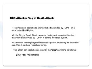 DOS Attacks: Ping of Death Attack 
The maximum packet size allowed to be transmitted by TCPIP on a 
network is 65 536 bytes. 
In the Ping of Death Attack, a packet having a size greater than this 
maximum size allowed by TCPIP, is sent to the target system. 
As soon as the target system receives a packet exceeding the allowable 
size, then it crashes, reboots or hangs. 
This attack can easily be executed by the ‘ping’ command as follows: 
ping -l 65540 hostname 
 