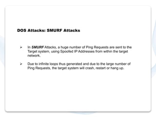 DOS Attacks: SMURF Attacks 
 In SMURF Attacks, a huge number of Ping Requests are sent to the 
Target system, using Spoofed IP Addresses from within the target 
network. 
 Due to infinite loops thus generated and due to the large number of 
Ping Requests, the target system will crash, restart or hang up. 
 