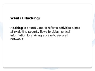 What is Hacking? 
Hacking is a term used to refer to activities aimed 
at exploiting security flaws to obtain critical 
information for gaining access to secured 
networks. 
 
