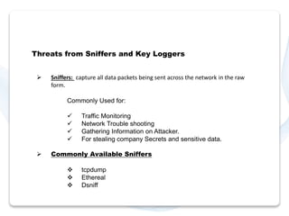 Threats from Sniffers and Key Loggers 
 Sniffers: capture all data packets being sent across the network in the raw 
form. 
Commonly Used for: 
 Traffic Monitoring 
 Network Trouble shooting 
 Gathering Information on Attacker. 
 For stealing company Secrets and sensitive data. 
 Commonly Available Sniffers 
 tcpdump 
 Ethereal 
 Dsniff 
 