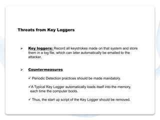 Threats from Key Loggers 
 Key loggers: Record all keystrokes made on that system and store 
them in a log file, which can later automatically be emailed to the 
attacker. 
 Countermeasures 
 Periodic Detection practices should be made mandatory. 
A Typical Key Logger automatically loads itself into the memory, 
each time the computer boots. 
 Thus, the start up script of the Key Logger should be removed. 
 