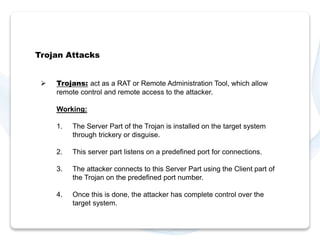 Trojan Attacks 
 Trojans: act as a RAT or Remote Administration Tool, which allow 
remote control and remote access to the attacker. 
Working: 
1. The Server Part of the Trojan is installed on the target system 
through trickery or disguise. 
2. This server part listens on a predefined port for connections. 
3. The attacker connects to this Server Part using the Client part of 
the Trojan on the predefined port number. 
4. Once this is done, the attacker has complete control over the 
target system. 
 