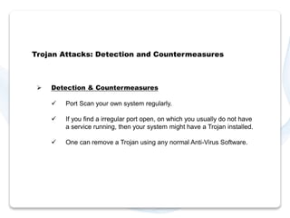 Trojan Attacks: Detection and Countermeasures 
 Detection & Countermeasures 
 Port Scan your own system regularly. 
 If you find a irregular port open, on which you usually do not have 
a service running, then your system might have a Trojan installed. 
 One can remove a Trojan using any normal Anti-Virus Software. 
 