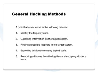 General Hacking Methods 
A typical attacker works in the following manner: 
1. Identify the target system. 
2. Gathering Information on the target system. 
3. Finding a possible loophole in the target system. 
4. Exploiting this loophole using exploit code. 
5. Removing all traces from the log files and escaping without a 
trace. 
 