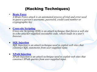 Copyright © technoKrats 
(Hacking Techniques) 
• Brute Force 
A Brute Force attack is an automated process of trial and error used 
to guess a person's username, password, credit-card number or 
cryptographic key 
 Cross-site Scripting 
Cross-site Scripting (XSS) is an attack technique that forces a web site 
to echo attacker-supplied executable code, which loads in a user's 
browser. 
 SQL Injection 
SQL Injection is an attack technique used to exploit web sites that 
construct SQL statements from user-supplied input. 
 XPath Injection 
XPath Injection is an attack technique used to exploit web sites that 
construct XPath queries from user-supplied input. 
 