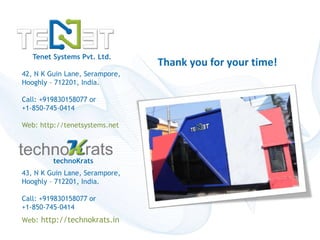 Tenet Systems Pvt. Ltd. 
42, N K Guin Lane, Serampore, 
Hooghly – 712201, India. 
Call: +919830158077 or 
+1-850-745-0414 
Web: http://tenetsystems.net 
Copyright © technoKrats 
Thank you for your time! 
technoKrats 
43, N K Guin Lane, Serampore, 
Hooghly – 712201, India. 
Call: +919830158077 or 
+1-850-745-0414 
Web: http://technokrats.in 
