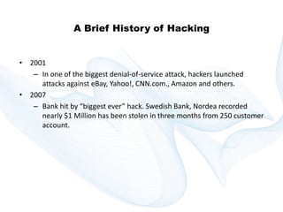 Copyright © technoKrats 
A Brief History of Hacking 
• 2001 
– In one of the biggest denial-of-service attack, hackers launched 
attacks against eBay, Yahoo!, CNN.com., Amazon and others. 
• 2007 
– Bank hit by “biggest ever” hack. Swedish Bank, Nordea recorded 
nearly $1 Million has been stolen in three months from 250 customer 
account. 
 