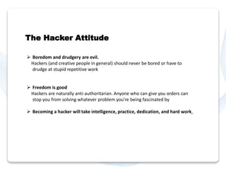 The Hacker Attitude 
 Boredom and drudgery are evil. 
Hackers (and creative people in general) should never be bored or have to 
drudge at stupid repetitive work 
 Freedom is good 
Hackers are naturally anti-authoritarian. Anyone who can give you orders can 
stop you from solving whatever problem you're being fascinated by 
 Becoming a hacker will take intelligence, practice, dedication, and hard work. 
 