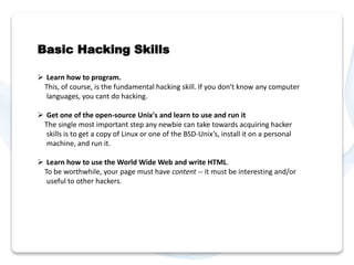 Basic Hacking Skills 
 Learn how to program. 
This, of course, is the fundamental hacking skill. If you don't know any computer 
languages, you cant do hacking. 
 Get one of the open-source Unix's and learn to use and run it 
The single most important step any newbie can take towards acquiring hacker 
skills is to get a copy of Linux or one of the BSD-Unix’s, install it on a personal 
machine, and run it. 
 Learn how to use the World Wide Web and write HTML. 
To be worthwhile, your page must have content -- it must be interesting and/or 
useful to other hackers. 
 