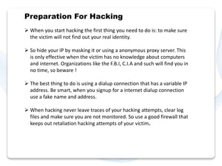 Preparation For Hacking 
 When you start hacking the first thing you need to do is: to make sure 
the victim will not find out your real identity. 
 So hide your IP by masking it or using a anonymous proxy server. This 
is only effective when the victim has no knowledge about computers 
and internet. Organizations like the F.B.I, C.I.A and such will find you in 
no time, so beware ! 
 The best thing to do is using a dialup connection that has a variable IP 
address. Be smart, when you signup for a internet dialup connection 
use a fake name and address. 
 When hacking never leave traces of your hacking attempts, clear log 
files and make sure you are not monitored. So use a good firewall that 
keeps out retaliation hacking attempts of your victim. 
 