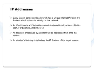 IP Addresses 
 Every system connected to a network has a unique Internet Protocol (IP) 
Address which acts as its identity on that network. 
 An IP Address is a 32-bit address which is divided into four fields of 8-bits 
each. For Example, 203.94.35.12 
 All data sent or received by a system will be addressed from or to the 
system. 
 An attacker’s first step is to find out the IP Address of the target system. 
 