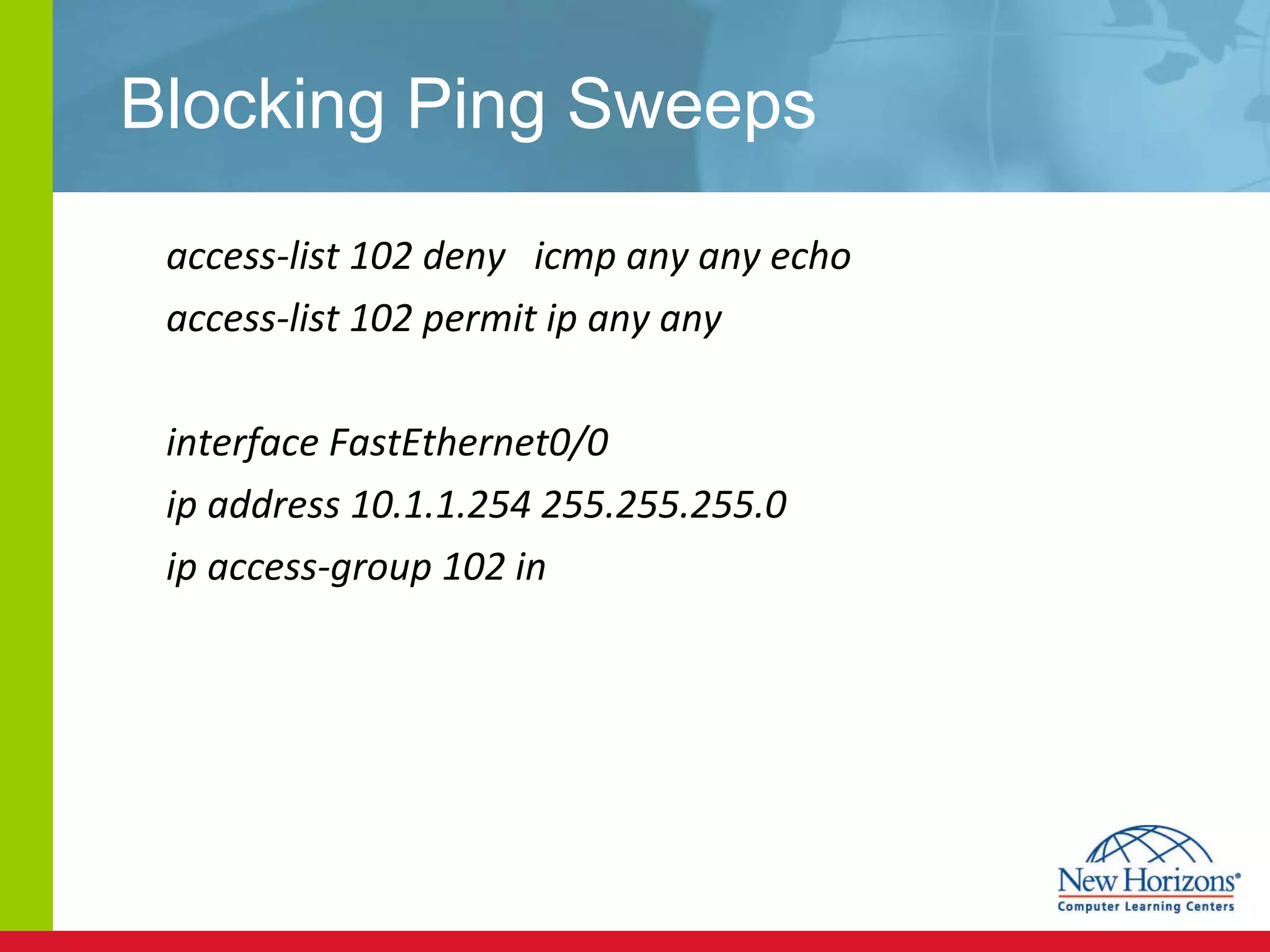 Blocking Ping Sweeps access-list 102 deny  icmp any any echo access-list 102 permit ip any any interface FastEthernet0/0 ip address 10.1.1.254 255.255.255.0 ip access-group 102 in 