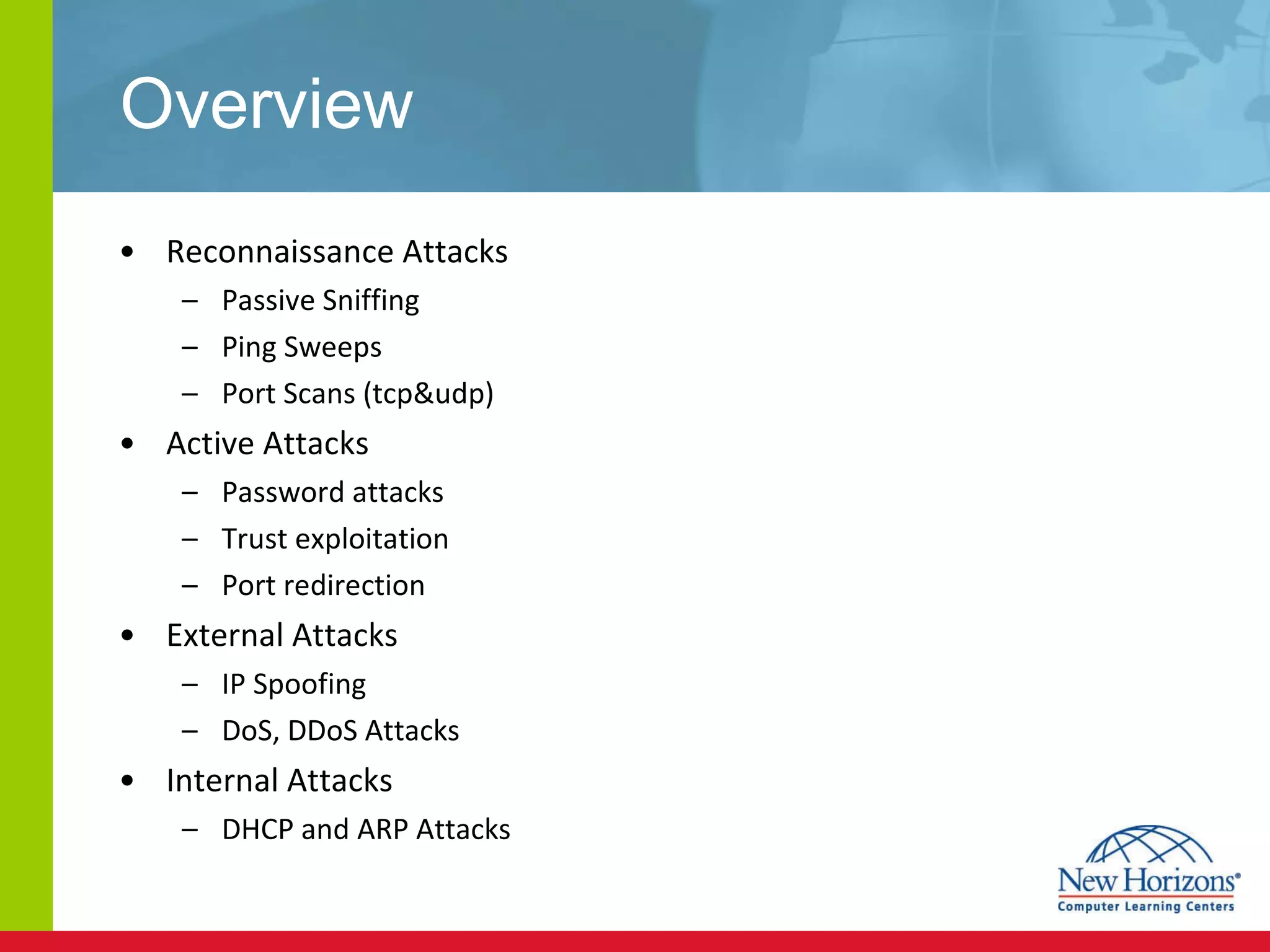 Overview Reconnaissance Attacks Passive Sniffing Ping Sweeps Port Scans (tcp&udp) Active Attacks Password attacks Trust exploitation Port redirection External Attacks IP Spoofing DoS, DDoS Attacks Internal Attacks DHCP and ARP Attacks 