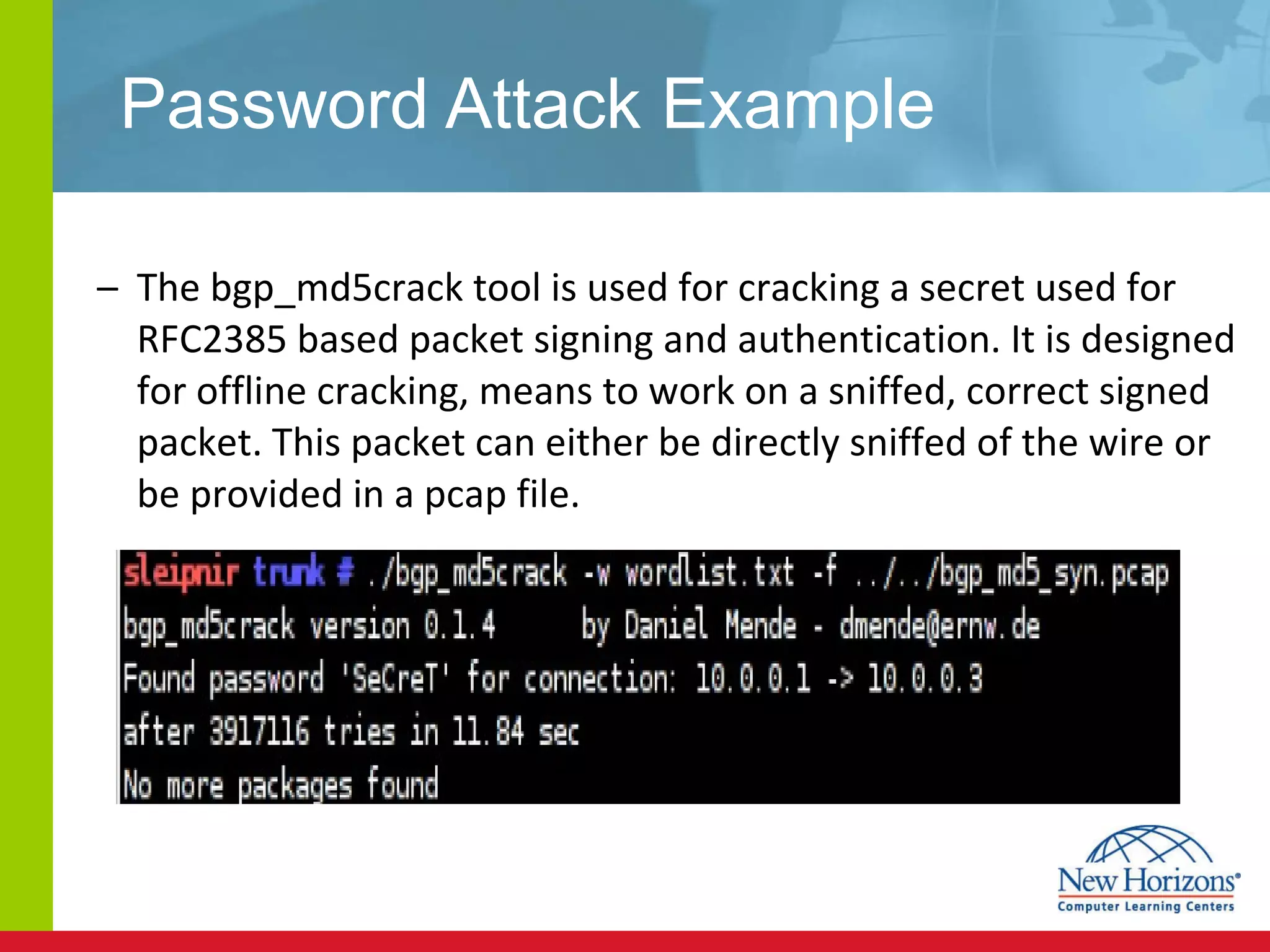 Password Attack Example The bgp_md5crack tool is used for cracking a secret used for RFC2385 based packet signing and authentication. It is designed for offline cracking, means to work on a sniffed, correct signed packet. This packet can either be directly sniffed of the wire or be provided in a pcap file. 