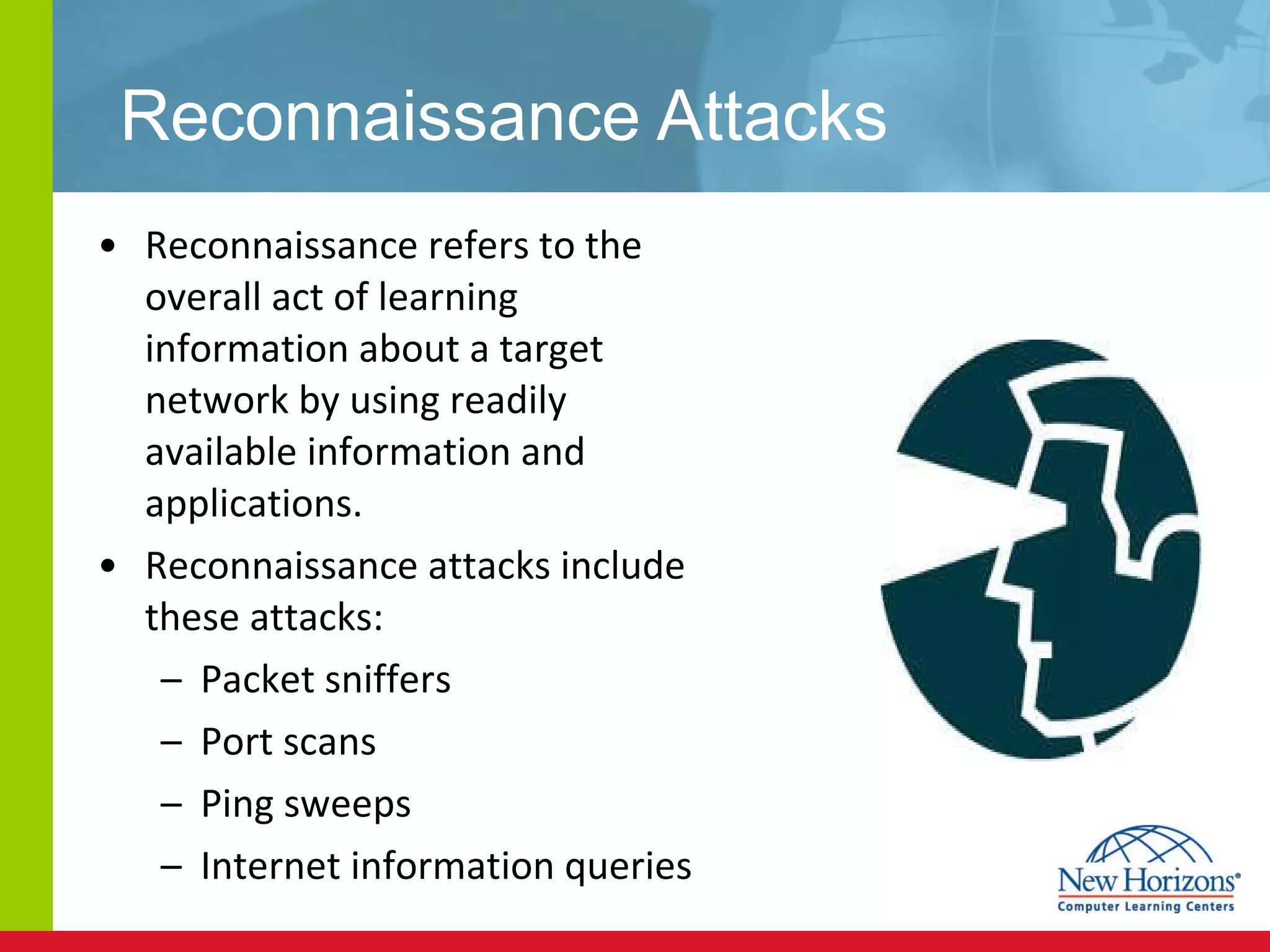 Reconnaissance Attacks Reconnaissance refers to the overall act of learning information about a target network by using readily available information and applications. Reconnaissance attacks include these attacks: Packet sniffers Port scans Ping sweeps Internet information queries 