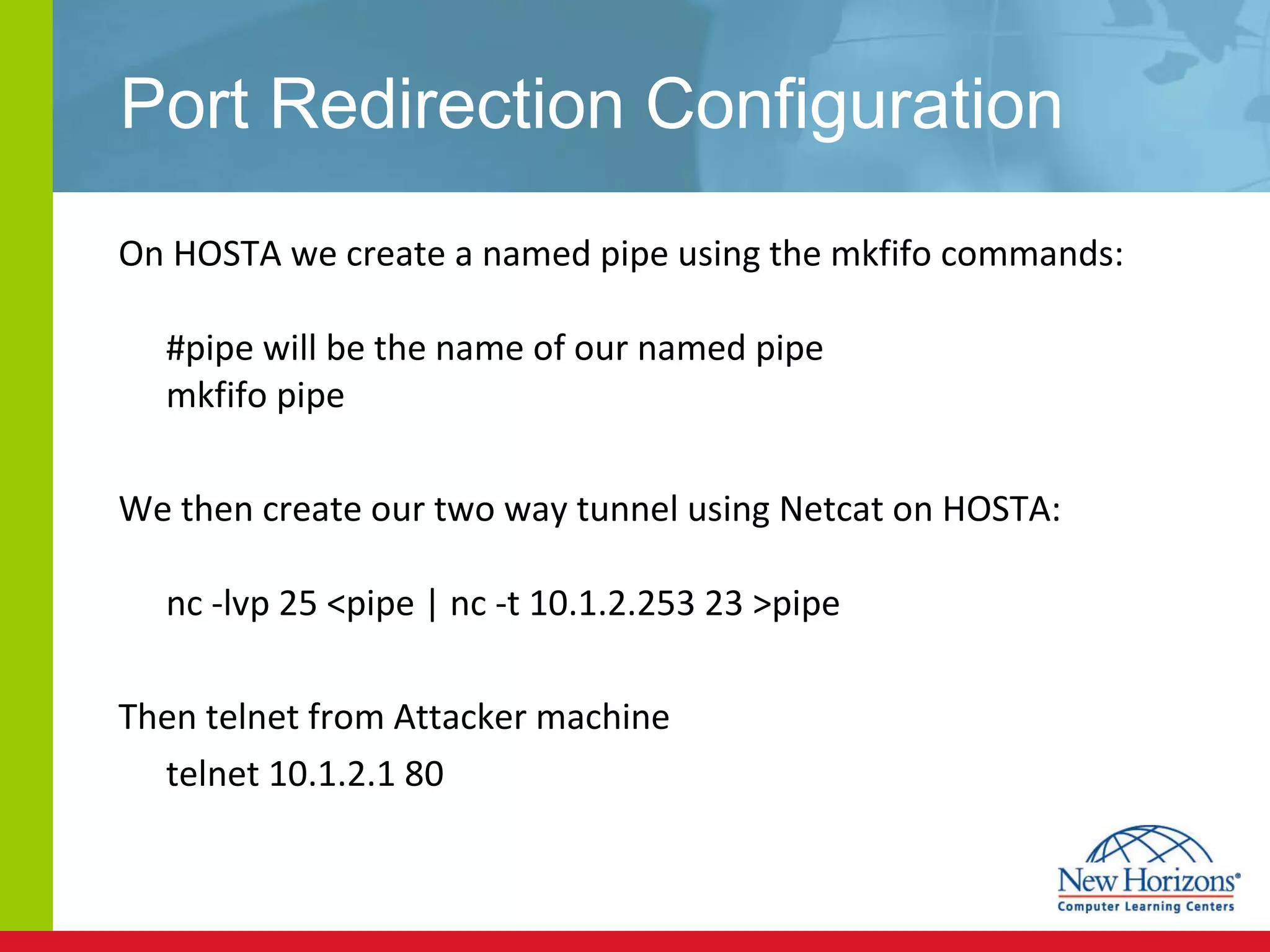 Port Redirection Configuration On HOSTA we create a named pipe using the mkfifo commands: #pipe will be the name of our named pipe mkfifo pipe  We then create our two way tunnel using Netcat on HOSTA: nc -lvp 25 <pipe | nc -t 10.1.2.253 23 >pipe  Then telnet from Attacker machine  telnet 10.1.2.1 80 