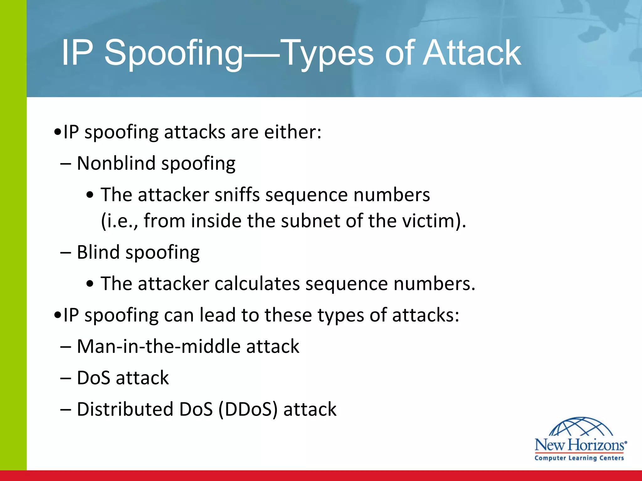 IP Spoofing—Types of Attack IP spoofing attacks are either: Nonblind spoofing The attacker sniffs sequence numbers  (i.e., from inside the subnet of the victim). Blind spoofing  The attacker calculates sequence numbers. IP spoofing can lead to these types of attacks: Man-in-the-middle attack DoS attack Distributed DoS (DDoS) attack 