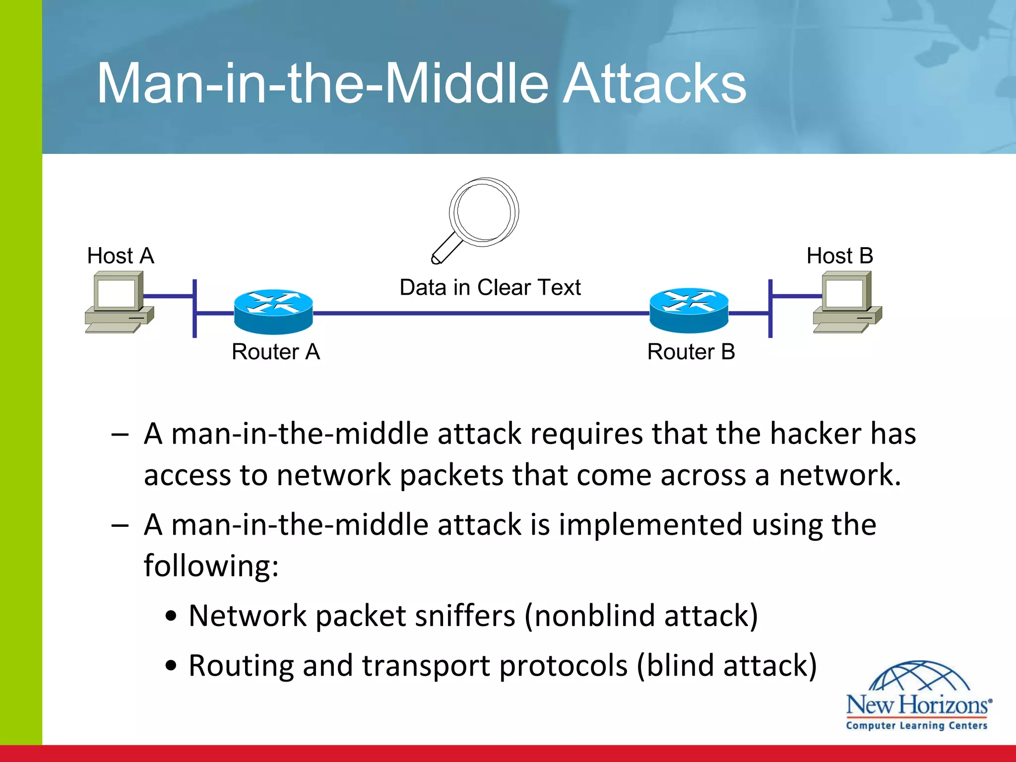Man-in-the-Middle Attacks A man-in-the-middle attack requires that the hacker has access to network packets that come across a network. A man-in-the-middle attack is implemented using the following: Network packet sniffers (nonblind attack) Routing and transport protocols (blind attack) Host A Host B Router A  Router B  Data in Clear Text 