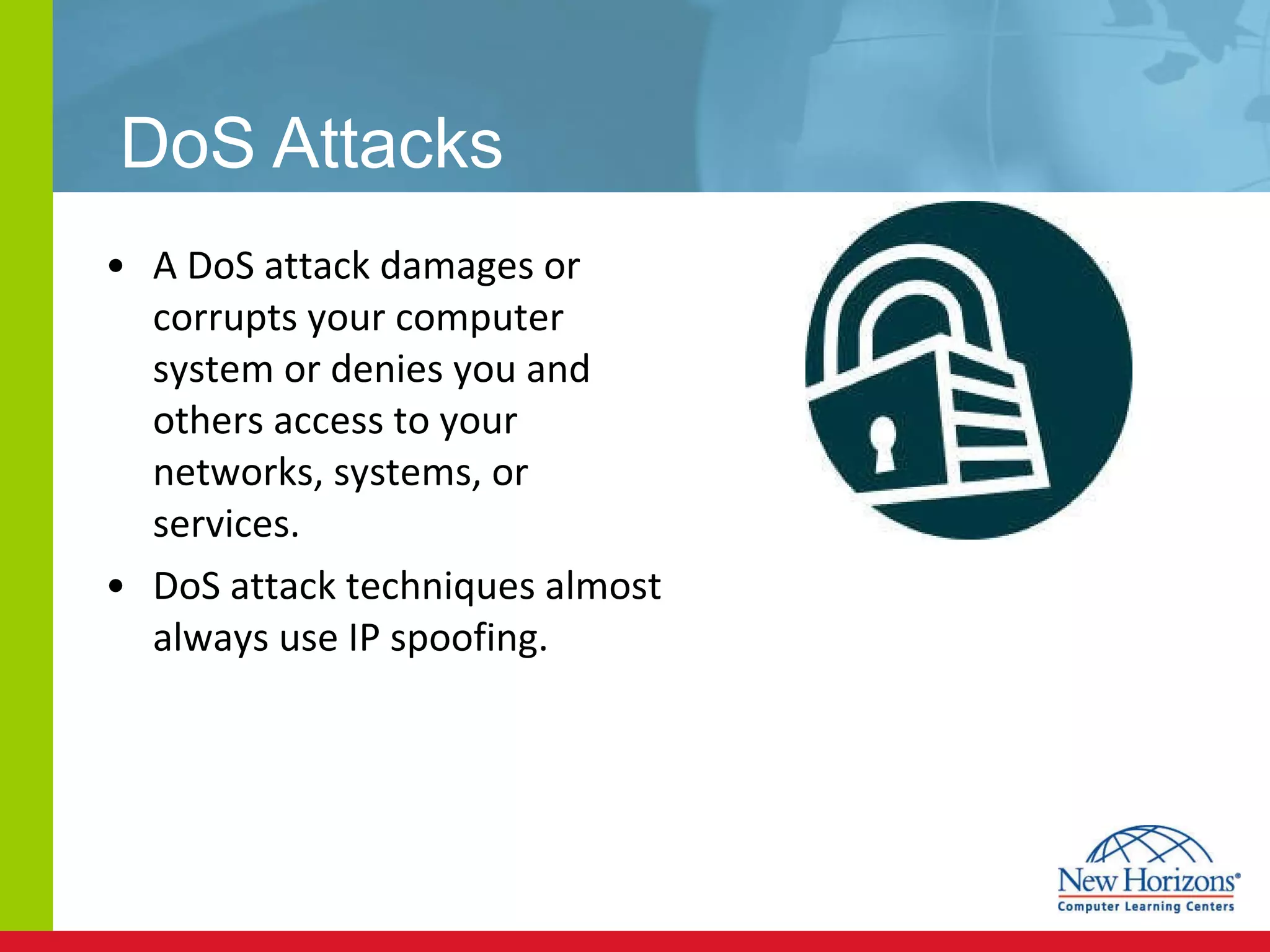 DoS Attacks A DoS attack damages or corrupts your computer system or denies you and others access to your networks, systems, or services. DoS attack techniques almost always use IP spoofing.  