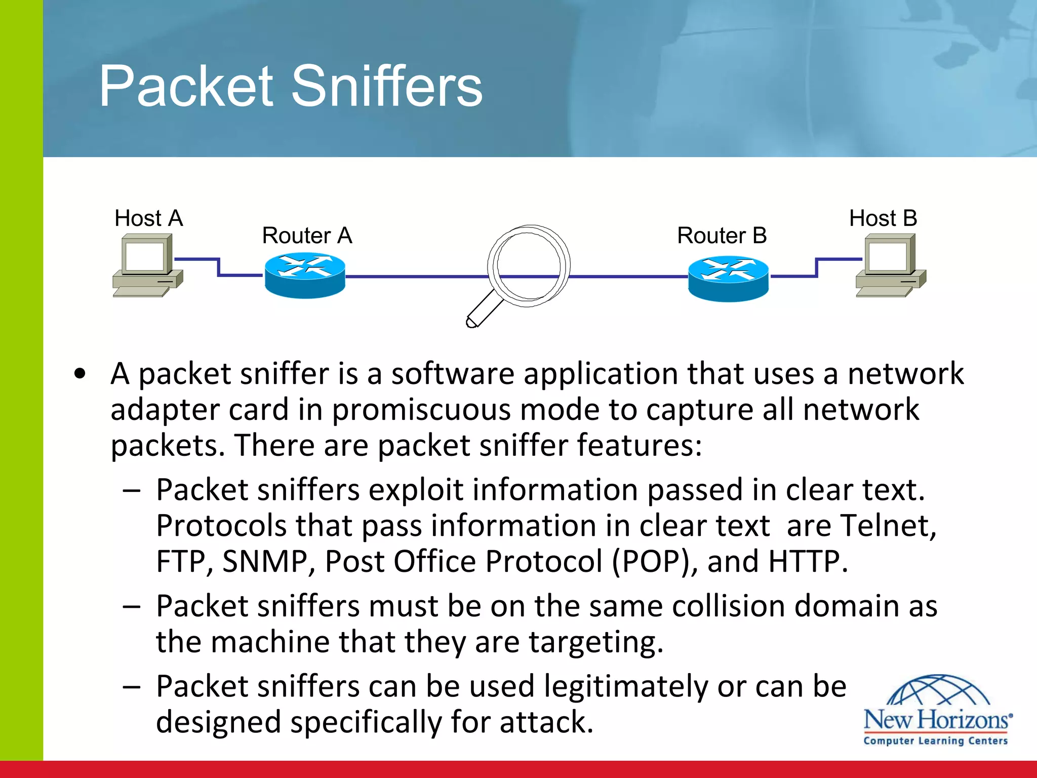 Packet Sniffers A packet sniffer is a software application that uses a network adapter card in promiscuous mode to capture all network packets. There are packet sniffer features: Packet sniffers exploit information passed in clear text. Protocols that pass information in clear text  are Telnet, FTP, SNMP, Post Office Protocol (POP), and HTTP. Packet sniffers must be on the same collision domain as the machine that they are targeting. Packet sniffers can be used legitimately or can be designed specifically for attack. Host A Host B Router A  Router B  