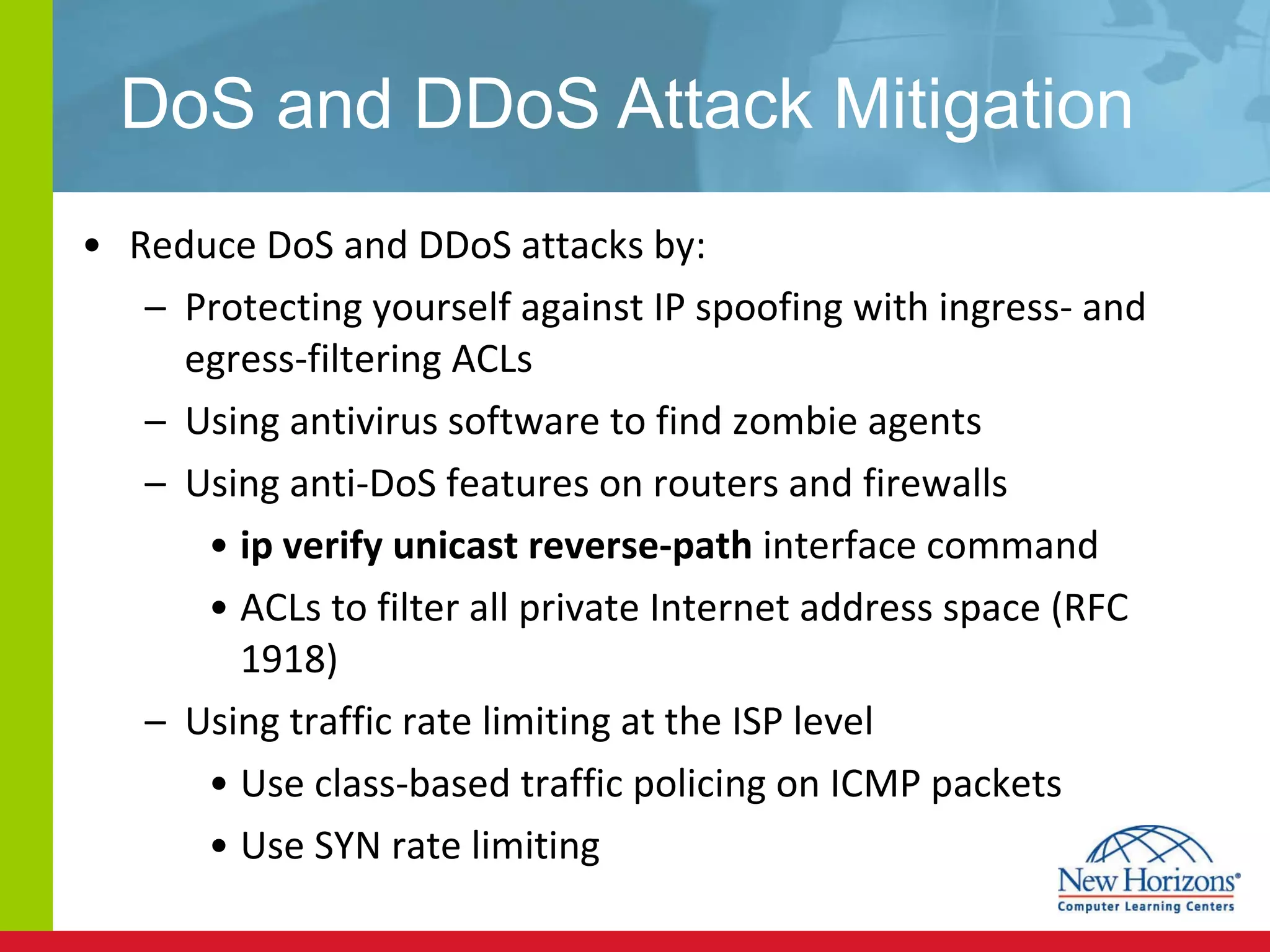 DoS and DDoS Attack Mitigation Reduce DoS and DDoS attacks by: Protecting yourself against IP spoofing with ingress- and egress-filtering ACLs Using antivirus software to find zombie agents Using anti-DoS features on routers and firewalls ip verify unicast reverse-path  interface command  ACLs to filter all private Internet address space (RFC 1918)   Using traffic rate limiting at the ISP level Use class-based traffic policing on ICMP packets Use SYN rate limiting 