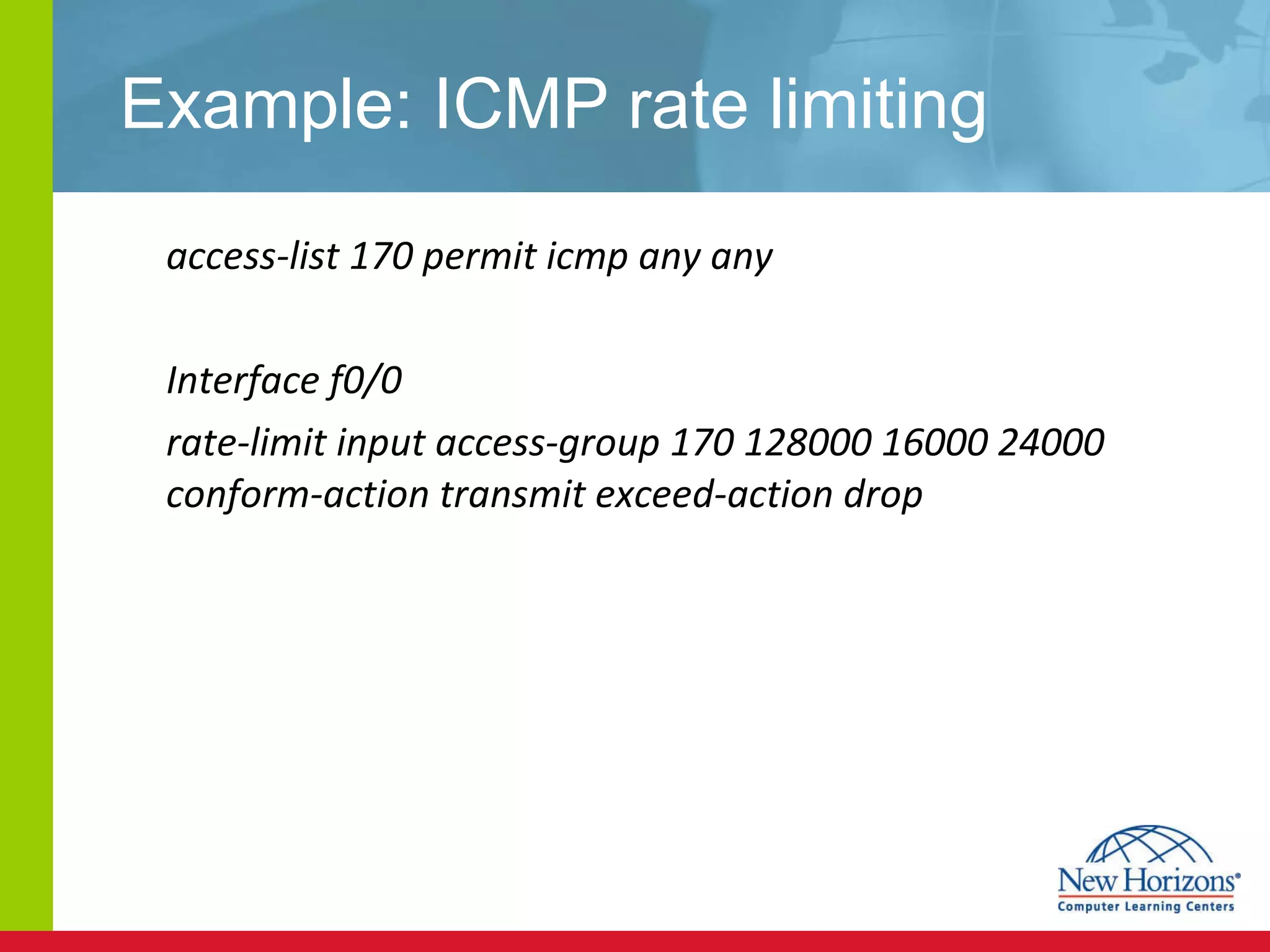 Example: ICMP rate limiting access-list 170 permit icmp any any Interface f0/0 rate-limit input access-group 170 128000 16000 24000 conform-action transmit exceed-action drop 
