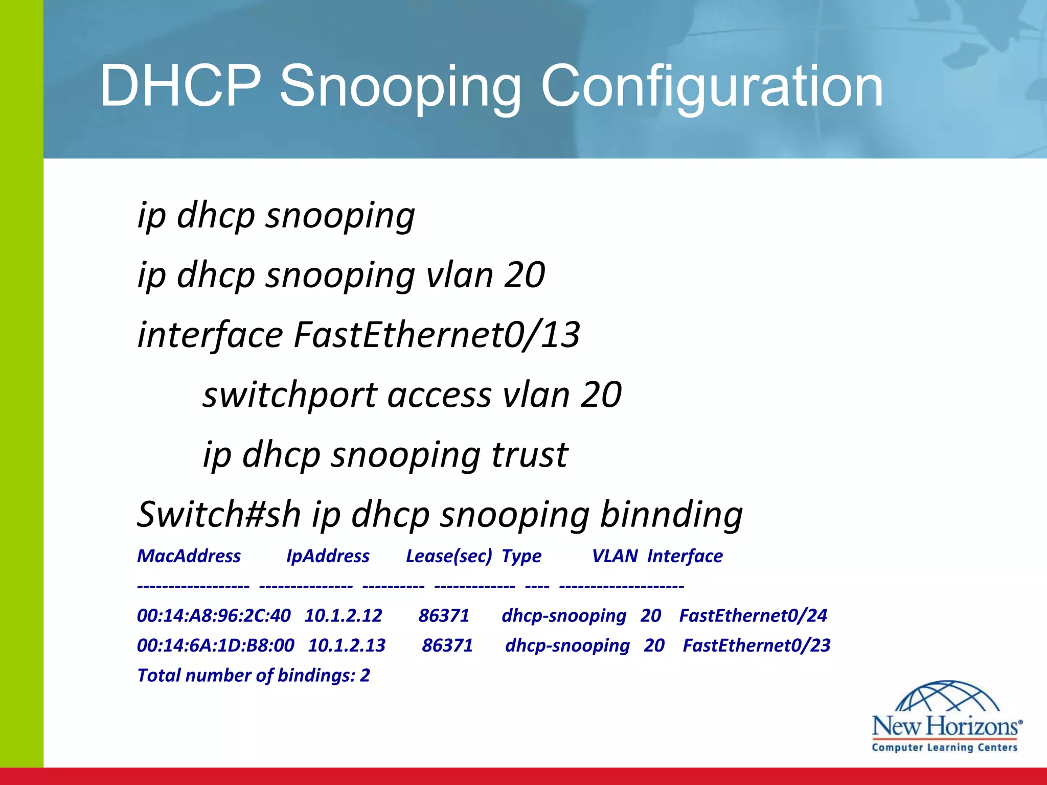 DHCP Snooping Configuration ip dhcp snooping ip dhcp snooping vlan 20 interface FastEthernet0/13 switchport access vlan 20 ip dhcp snooping trust Switch#sh ip dhcp snooping binnding MacAddress  IpAddress  Lease(sec)  Type  VLAN  Interface ------------------  ---------------  ----------  -------------  ----  -------------------- 00:14:A8:96:2C:40  10.1.2.12  86371  dhcp-snooping  20  FastEthernet0/24 00:14:6A:1D:B8:00  10.1.2.13  86371  dhcp-snooping  20  FastEthernet0/23 Total number of bindings: 2 