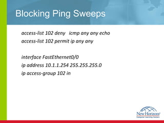 Blocking Ping Sweeps access-list 102 deny  icmp any any echo access-list 102 permit ip any any interface FastEthernet0/0 ip address 10.1.1.254 255.255.255.0 ip access-group 102 in 
